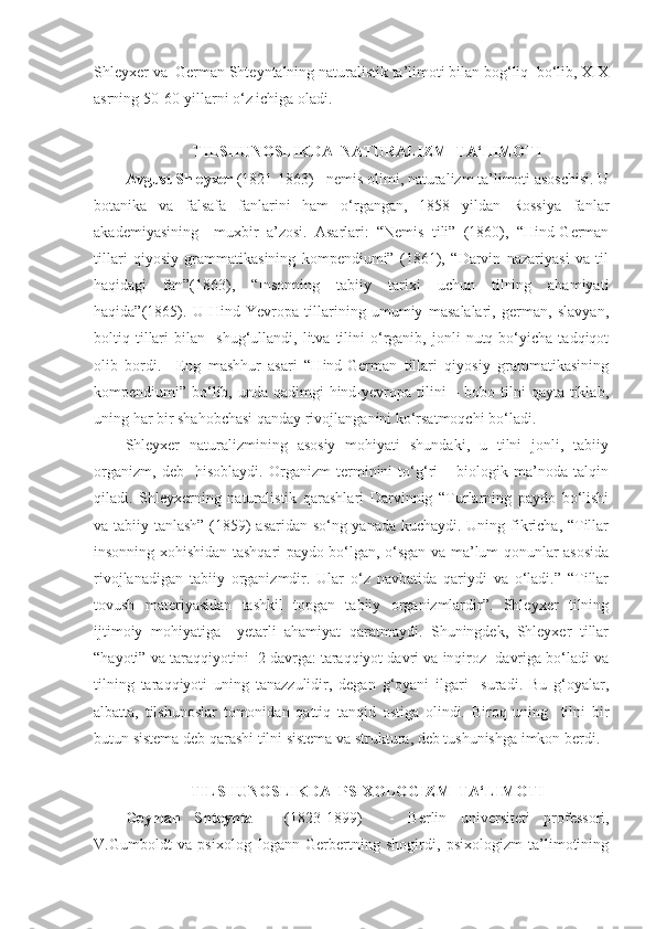 Shleyxer va  German Shteyntalning naturalistik ta’limoti bilan bog‘liq  bo‘lib, XIX
asrning 50-60-yillarni o‘z ichiga oladi.  
 
TILSHUNOSLIKDA  NATURALIZM  TA‘LIMOTI
Avgust Shleyxer  (1821-1863) - nemis olimi, naturalizm ta’limoti asoschisi. U
botanika   va   falsafa   fanlarini   ham   o‘rgangan,   1858   yildan   Rossiya   fanlar
akademiyasining     muxbir   a’zosi.   Asarlari:   “Nemis   tili”   (1860),   “Hind-German
tillari   qiyosiy   grammatikasining   kompendiumi”   (1861),   “Darvin   nazariyasi   va   til
haqidagi   fan”(1863),   “Insonning   tabiiy   tarixi   uchun   tilning   ahamiyati
haqida”(1865).   U   Hind-Yevropa   tillarining   umumiy   masalalari,   german,   slavyan,
boltiq  tillari   bilan    shug‘ullandi,  litva   tilini   o‘rganib,   jonli   nutq  bo‘yicha   tadqiqot
olib   bordi.     Eng   mashhur   asari   “Hind-German   tillari   qiyosiy   grammatikasining
kompendiumi” bo‘lib, unda qadimgi  hind-yevropa tilini  – bobo tilni  qayta tiklab,
uning har bir shahobchasi qanday rivojlanganini ko‘rsatmoqchi bo‘ladi.  
Shleyxer   naturalizmining   asosiy   mohiyati   shundaki,   u   tilni   jonli,   tabiiy
organizm,   deb     hisoblaydi.   Organizm   terminini   to‘g‘ri   –   biologik   ma’noda   talqin
qiladi.   Shleyxerning   naturalistik   qarashlari   Darvinnig   “Turlarning   paydo   bo‘lishi
va tabiiy tanlash” (1859) asaridan so‘ng yanada kuchaydi. Uning fikricha, “Tillar
insonning xohishidan tashqari paydo bo‘lgan, o‘sgan va ma’lum qonunlar asosida
rivojlanadigan   tabiiy   organizmdir.   Ular   o‘z   navbatida   qariydi   va   o‘ladi.”   “Tillar
tovush   materiyasidan   tashkil   topgan   tabiiy   organizmlardir”.   Shleyxer   tilning
ijtimoiy   mohiyatiga     yetarli   ahamiyat   qaratmaydi.   Shuningdek,   Shleyxer   tillar
“hayoti” va taraqqiyotini  2 davrga: taraqqiyot davri va inqiroz  davriga bo‘ladi va
tilning   taraqqiyoti   uning   tanazzulidir,   degan   g‘oyani   ilgari     suradi.   Bu   g‘oyalar,
albatta,   tilshunoslar   tomonidan   qattiq   tanqid   ostiga   olindi.   Biroq   uning     tilni   bir
butun sistema deb qarashi tilni sistema va struktura, deb tushunishga imkon berdi.  
 
TILSHUNOSLIKDA  PSIXOLOGIZM  TA‘LIMOTI
Geyman   Shteyntal     (1823-1899)     -   Berlin   universiteti   professori,
V.Gumboldt   va   psixolog   Iogann   Gerbertning   shogirdi,   psixologizm   ta’limotining 