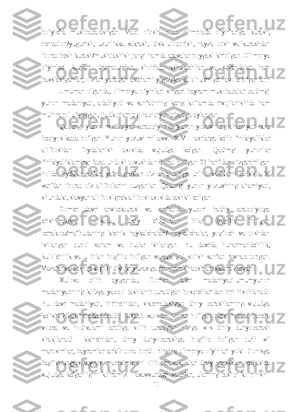 bo yicha   musobaqalashgan.   Vaqt   o tishi   bilan   olimpiada   o yinlariga   kurash,ʻ ʻ ʻ
pentatlon/yugurish,   uzunlikka   sakrash,   disk   uloqtirish,   nayza   otish   va   kurashdan
iborat besh kurash/mushtlashish jangi hamda aravalar poygasi kiritilgan. Olimpiya
o yinlari   kunlari   dramaturglar,   shoirlar,   ashulachilar   va   sozandalar   ham
ʻ
baxslashganlar, o zlari yaratgan asarlarni yig ilgan xalq hukmiga havola qilganlar. 	
ʻ ʻ
Umuman   olganda,   olimpiya   o yinlari   singari   bayram-musobaqalar   qadimgi	
ʻ
yunon   madaniyati,   adabiyoti   va   san‘atining   keng   ko lamda   rivojlanishida   ham	
ʻ
muhim rol o ynagan, ijodkorlarning haqiqiy minbariga aylangan. 	
ʻ
Qadimgi  yunon madaniyati  taraqqiyotida yunon yozuvining ahamiyati  ham
beqiyos katta bo lgan. Yunon yozuvi mil.avv. IX-VIII asrlarga kelib finikiyaliklar	
ʻ
alifbosidan   foydalanish   asosida   vujudga   kelgan.   Qadimgi   yunonlar
finikiyaliklarning faqat undosh tovushdan iborat bo lgan 22 harfidan o zgartirilgan	
ʻ ʻ
holda   foydalanganlar,   ya‘ni   greklar   o z   alifbolariga   unli   tovushlarni   qo shib   24	
ʻ ʻ
xarfdan   iborat   o z   alifbolarini   tuzganlar.   Qadimgi   yunon   yozuvining   ahamiyati,	
ʻ
shundaki, slavyan alifbosi grek alifbosi asosida tashkil etilgan. 
Gomer   davri   arxitekturasi   va   san‘atida   yuqori   badiiy   taraqqiyotga
erishilmagan   bo lsada,   diniy   e‘tiqodlar   bilan   bog liq   bo lgan	
ʻ ʻ ʻ
terrakota/ma‘budaning   kichik   haykalchalari/   haykalchalar,   yog och   va   toshdan	
ʻ
ishlangan   qupol   sanam   va   butlar   ishlangan.   Bu   davrda   hunarmandchilik,
kulolchilik   va   u   bilan   bo g	
ʻ liq   b o	ʻ lgan   vazaga   gul   solish   san‘ati   ravnaq   topgan.
Vazalar va boshqa sopol idishlar yuzasiga geometrik naqshlar ishlana borgan. 
Xulosa   qilib   aytganda,   Gomer   davri   madaniyati-umumyunon
madaniyatining ko zga yaqqol tashlanib turadigan bosqichlaridan biri hisoblanadi.	
ʻ
Bu   davr   madaniyati,   birinchidan,   sistemalashgan   diniy   qarashlarning   vujudga
kelishi   bilan   harakterlanadi.   Dastlab   xaosdan   iborat   bo lgan   olam   hamda   barcha	
ʻ
voqea   va   hodisalarni   tartibga   solib   turadigan   o ziga   xos   diniy   dunyoqarash	
ʻ
shakllanadi.   Ikkinchidan,   diniy   dunyoqarashga   bo g	
ʻ liq   b o	ʻ lgan   turli   xil
marosimlar, bayramlar tarkib topa bordi. Birgina olimpiya o yinlari yoki Dionisga	
ʻ
bag ishlangan   bayram   marosimlarini   olib   qarasak,   ular   diniy   qarashlar   natijasida	
ʻ
vujudga   kelganligini   ko ramiz.   Tasavvurdagi   xudolar,   ularning   tashqi   ko rinishi-	
ʻ ʻ
10 