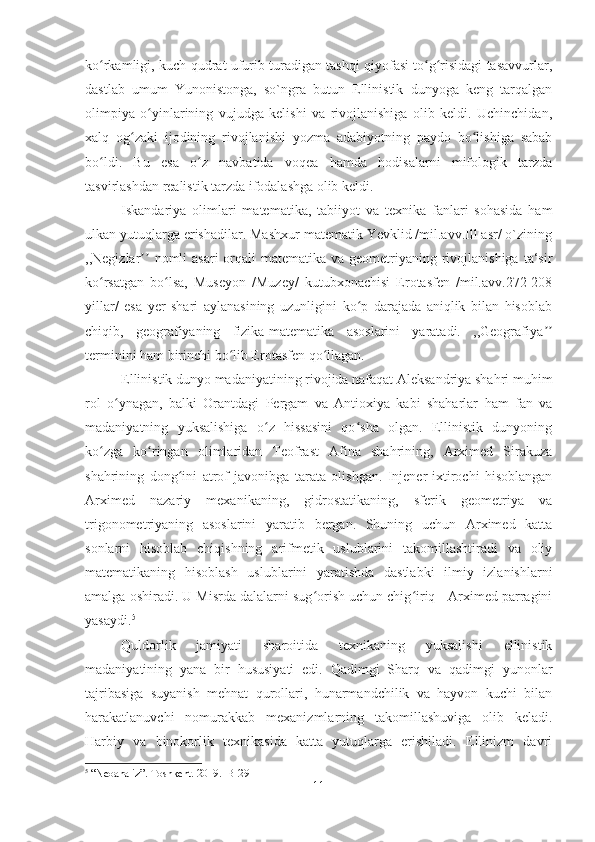 ko rkamligi, kuch-qudrat ufurib turadigan tashqi qiyofasi to g risidagi tasavvurlar,ʻ ʻ ʻ
dastlab   umum   Yunonistonga,   so`ngra   butun   Ellinistik   dunyoga   keng   tarqalgan
olimpiya   o yinlarining   vujudga   kelishi   va   rivojlanishiga   olib   keldi.   Uchinchidan,	
ʻ
xalq   og zaki   ijodining   rivojlanishi   yozma   adabiyotning   paydo   bo lishiga   sabab	
ʻ ʻ
bo ldi.   Bu   esa   o z   navbatida   voqea   hamda   hodisalarni   mifologik   tarzda	
ʻ ʻ
tasvirlashdan realistik tarzda ifodalashga olib keldi. 
Iskandariya   olimlari   matematika,   tabiiyot   va   texnika   fanlari   sohasida   ham
ulkan yutuqlarga erishadilar. Mashxur matematik Yevklid /mil.avv.Ill asr/ o`zining
,,Negizlar  nomli  asari  orqali  matematika va geometriyaning rivojlanishiga  ta‘sir	
ʼʼ
ko rsatgan   bo lsa,   Museyon   /Muzey/   kutubxonachisi   Erotasfen   /mil.avv.272-208	
ʻ ʻ
yillar/   esa   yer   shari   aylanasining   uzunligini   ko p   darajada   aniqlik   bilan   hisoblab	
ʻ
chiqib,   geografiyaning   fizika-matematika   asoslarini   yaratadi.   ,,Geografiya	
ʼʼ
terminini ham birinchi bo lib Erotasfen qo llagan. 	
ʻ ʻ
Ellinistik dunyo madaniyatining rivojida nafaqat Aleksandriya shahri muhim
rol   o ynagan,   balki   Orantdagi   Pergam   va   Antioxiya   kabi   shaharlar   ham   fan   va	
ʻ
madaniyatning   yuksalishiga   o z   hissasini   qo sha   olgan.   Ellinistik   dunyoning	
ʻ ʻ
k o	
ʻ zga   k o	ʻ ringan   olimlaridan   Teofrast   Afina   shahrining,   Arximed   Sirakuza
shahrining   don g	
ʻ ini   atrof   javonibga   tarata   olishgan.   Injener-ixtirochi   hisoblangan
Arximed   nazariy   mexanikaning,   gidrostatikaning,   sferik   geometriya   va
trigonometriyaning   asoslarini   yaratib   bergan.   Shuning   uchun   Arximed   katta
sonlarni   hisoblab   chiqishning   arifmetik   uslublarini   takomillashtiradi   va   oliy
matematikaning   hisoblash   uslublarini   yaratishda   dastlabki   ilmiy   izlanishlarni
amalga oshiradi. U Misrda dalalarni sug orish uchun chig iriq - Arximed parragini	
ʻ ʻ
yasaydi. 5
Quldorlik   jamiyati   sharoitida   texnikaning   yuksalishi   ellinistik
madaniyatining   yana   bir   hususiyati   edi.   Qadimgi   Sharq   va   qadimgi   yunonlar
tajribasiga   suyanish   mehnat   qurollari,   hunarmandchilik   va   hayvon   kuchi   bilan
harakatlanuvchi   nomurakkab   mexanizmlarning   takomillashuviga   olib   keladi.
Harbiy   va   binokorlik   texnikasida   katta   yutuqlarga   erishiladi.   Ellinizm   davri
5
 “Neoanaliz”. Toshkent. 2019.  B-291
11 