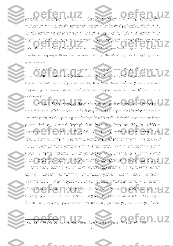 sanatiga   to xtaladigan   bo lsak,   bu   davr   hukmdorlari   o zlarining   saltanatlariniʻ ʻ ʻ
muhtasham binolar, ajoyib san‘at namunalari bilan boyitishga harakat qiladilar. Bu
davrda   san‘atning   yangidan-yangi   janrlari   yuzaga   kelib,   Park-bog   san‘ati   bilan	
ʻ
bog liq   bo lgan   dekorativ   haykaltaroshlik   keng   tarqaladi.   Ijtimoiy   binolar,   teatr,	
ʻ ʻ
hukmdorlarning saroy va Qasrlari, turli park va bog lar, sport maydonlari va savdo	
ʻ
markazlari   vujudga keladi  hamda  ular  o zining serhashamligi  va  serfayzligi  bilan	
ʻ
ajralib turadi. 
Bu   davr   me‘morlari   devorga   yopishib   turgan   ustun   va   yarim   Ustunlardan
binoni bezash  maqsadida foydalana boshlaydilar. Qadimgi  Gretsiyada  ibodatxona
shahar   markazi   rolini   o ynagan   bo lsa,   endilikda   katta   ma‘muriy   bino   oldidagi	
ʻ ʻ
maydon   yoki   savdo   uchun   mo ljallangan   maydonlarga   alohida   e‘tibor   berila	
ʻ
boshlanadi. 6
Hulosa qilib aytganda, qadimgi Sharq va yangi davr Yevropa madaniyatning
bir-biri bilan bog lab turuvchi antik davr yunon madaniyati o z ahamiyati jihatidan	
ʻ ʻ
umuminsoniy   madaniyatning   bir   bo lagi   hisoblanadi.   Birinchi   navbatda   qadimgi	
ʻ
yunon   fani   va   falsafasi   keyingi   davr   insoniyat   ilmiy   va   falsafiy   tafakkuri
taraqqiyoti   uchun   zamin   bo lib   qoldi.   Chunki   eng   qadimgi   sodda   materialistik	
ʻ
falsafa  olam  va uning hodisa  hamda voqealariga yangicha-ilmiy-moddiy tafakkur
nuqtai   nazaridan   turib   yondoshishni   boshlab   berdi.   Ikkinchidan,   qadimgi   yunon
yozuvi   ko pgina   Yevropa   xalqlari   yozuvining   shakllanishiga   asos   bo lib   xizmat	
ʻ ʻ
qildi. Uchinchidan, qadimgi Gretsiya teatr va dramaturgiyaning vatani hisoblanadi.
To rtinchidan,   qadimgi   yunon   arxitekturasi,   haykaltaroshligi   va   tasviriy   san‘ati	
ʻ
keyingi   davrlar   san‘atining   umumtaraqqiyotiga   kuchli   tasir   ko rsatdi.	
ʻ
Beshinchidan,   hozirgi   paytda   xalqlar   va   millatlar   o rtasidagi   do stlik   aloqalarini	
ʻ ʻ
o rnatishda   muhim   rol   o ynayotgan   Olimpiada   o yinlari   ham   dastlab   ana   shu	
ʻ ʻ ʻ
qadimgi   yunonlarning   eng   sevimli   bayram   va   sport   musobaqasi   hisoblangan.
Oltinchidan,   qadimgi   yunonlarning   matematika,   geometriya,   astronomiya,   fizika,
6
 Куллман.В. Дие Келлен Дер Иллиас (Трожан Сагенкреис), Висбаден.Москва.1960 B-390
12 