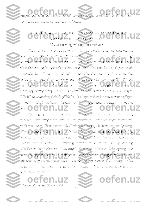 geografiya,   tarix   va   boshqa   fanlari   umuminsoniyat   tomonidan   zrishilgan   fan-
texnika taraqqiyotiga samarali tasir ko rsatgan. ʻ
II BOB. GOMER DOSTONLARI ILIADA VA ODISSEYA TARIXIY
MANBA SIFATIDA O‘RGANILISH
2.1. Dostonning mifologik elementlari
Qadimgi yunon yozma adabiyotining bizgacha yetib kelgan yakkayu-yagona
yozma   namunasi   “Iliada”   va   “Odisseya”   dostonlaridir.   Gomer   degan   ulug‘
shoirning   nomi   bilan   bog‘liq   bo‘lgan   har   ikkala   poemaning   mavzusi   Troya
afsonalaridan,   ya‘ni   yunonlar   bilan   troyaliklar   o‘rtasida   bo‘lib   o‘tgan   urush
rivoyatlaridan   olingan.   Ilm   ahllarining   aytishlaricha,   yunonlarning   troyaliklar
ustiga   bostirib   kelishlari   tarixiy   voqea   bo‘lib,   eramizdan   taxminan   XIII-XII   asr
ilgari   yuz   bergandir.   Ana   shu   urush   haqidagi   rivoyatlar   yig‘indisidan   yunon
mifologiyasining  “Troya  urushi  afsonalari”  deb  ataluvchi   turkumi  yuzaga  kelgan.
“Iliada” da urushning o‘ninchi yilida bo‘lib o‘tgan muhim bir hodisa tasvir etilgan.
Troyaning   ulug‘   pahlavoni   Gektorning   o‘limi   bilan   asar   voqealari   nihoyasiga
yetadi.
Qadimgi   yunonlar   Troya   shahrini   “Ilion”   deb   ham   ataganlar.   Binobarin,
“Iliada”   dostonining   nomi   ostida   “Ilion   qissasi”,   “Ilionnoma”   degan   ma‘nolarni
anglamoq lozim. Iliada dostoni 15700 misradan iborat juda kattakon asar. Qadimgi
olimlar   poemani   24   bobga   –   qo‘shiqqa   bo‘lganlar.   Asar   voqealari   tavsifiga
kirishdan   oldin,   shoir   ilhom   parisiga   murojaat   qilib,   Axill   g‘azablarini   kuylashda
ulardan   madad   so‘raydi.   Poemaning   birinchi   qo‘shig‘i   ana   shu   g‘azabning
sabablariga   bag‘ishlangan.   “Odisseya”   dostonida   jafokash   Odisseyning   o‘z
vataniga   qaytishi   va   safar   mobaynida   uning   boshidan   kechgan   mushkulotlar,
uchragan   ajoyibot   va   g‘aroyibotlar   -   asarning   asosiy   mavzusidir.   Odisseyning   bu
sargardonchiliklari   rosa   o‘n   yilga   cho‘zilib   ketgan   bo‘lsa   ham,   asarda   oxirgi   qirq
kuni hikoya qilinadi. 7
7
 “Neoanaliz”. Toshkent. 2016 y.  B-345
13 