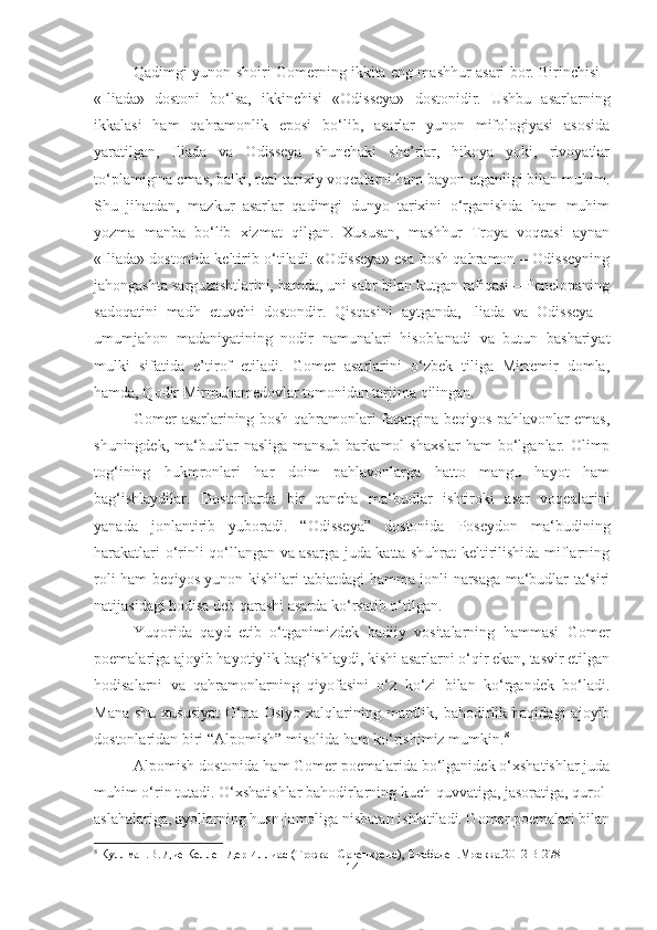 Qadimgi yunon shoiri Gomerning ikkita eng mashhur asari bor. Birinchisi -
«Iliada»   dostoni   bo‘lsa,   ikkinchisi   «Odisseya»   dostonidir.   Ushbu   asarlarning
ikkalasi   ham   qahramonlik   eposi   bo‘lib,   asarlar   yunon   mifologiyasi   asosida
yaratilgan,   Iliada   va   Odisseya   shunchaki   she’rlar,   hikoya   yoki,   rivoyatlar
to‘plamigina emas, balki, real tarixiy voqealarni ham bayon etganligi bilan muhim.
Shu   jihatdan,   mazkur   asarlar   qadimgi   dunyo   tarixini   o‘rganishda   ham   muhim
yozma   manba   bo‘lib   xizmat   qilgan.   Xususan,   mashhur   Troya   voqeasi   aynan
«Iliada» dostonida keltirib o‘tiladi. «Odisseya» esa bosh qahramon – Odisseyning
jahongashta sarguzashtlarini, hamda, uni sabr bilan kutgan rafiqasi – Penelopaning
sadoqatini   madh   etuvchi   dostondir.   Qisqasini   aytganda,   Iliada   va   Odisseya   –
umumjahon   madaniyatining   nodir   namunalari   hisoblanadi   va   butun   bashariyat
mulki   sifatida   e’tirof   etiladi.   Gomer   asarlarini   o‘zbek   tiliga   Mirtemir   domla,
hamda, Qodir Mirmuhamedovlar tomonidan tarjima qilingan.
Gomer asarlarining bosh qahramonlari faqatgina beqiyos pahlavonlar emas,
shuningdek, ma‘budlar  nasliga mansub  barkamol  shaxslar  ham  bo‘lganlar. Olimp
tog‘ining   hukmronlari   har   doim   pahlavonlarga   hatto   mangu   hayot   ham
bag‘ishlaydilar.   Dostonlarda   bir   qancha   ma‘budlar   ishtiroki   asar   voqealarini
yanada   jonlantirib   yuboradi.   “Odisseya”   dostonida   Poseydon   ma‘budining
harakatlari o‘rinli qo‘llangan va asarga juda katta shuhrat keltirilishida miflarning
roli ham beqiyos yunon kishilari tabiatdagi hamma jonli narsaga ma‘budlar ta‘siri
natijasidagi hodisa deb qarashi asarda ko‘rsatib o‘tilgan.
Yuqorida   qayd   etib   o‘tganimizdek   badiiy   vositalarning   hammasi   Gomer
poemalariga ajoyib hayotiylik bag‘ishlaydi, kishi asarlarni o‘qir ekan, tasvir etilgan
hodisalarni   va   qahramonlarning   qiyofasini   o‘z   ko‘zi   bilan   ko‘rgandek   bo‘ladi.
Mana   shu  xususiyat  O‘rta  Osiyo   xalqlarining  mardlik,  bahodirlik  haqidagi   ajoyib
dostonlaridan biri “Alpomish” misolida ham ko‘rishimiz mumkin. 8
Alpomish dostonida ham Gomer poemalarida bo‘lganidek o‘xshatishlar juda
muhim o‘rin tutadi. O‘xshatishlar bahodirlarning kuch-quvvatiga, jasoratiga, qurol-
aslahalariga, ayollarning husn-jamoliga nisbatan ishlatiladi. Gomer poemalari bilan
8
  Куллман . В .  Дие   Келлен   Дер   Иллиас  ( Трожан   Сагенкреис ),  Висбаден . Москва .2012 B-278
14 