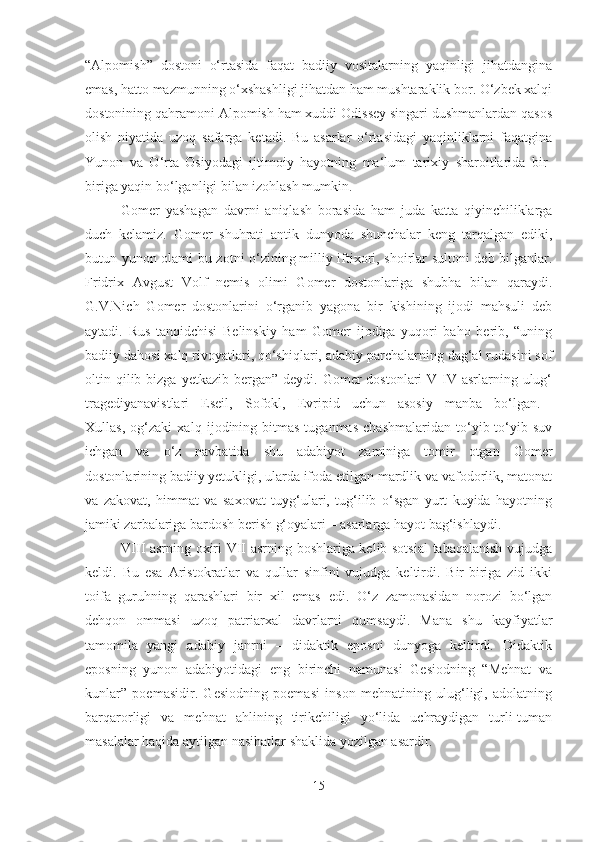 “Alpomish”   dostoni   o‘rtasida   faqat   badiiy   vositalarning   yaqinligi   jihatdangina
emas, hatto mazmunning o‘xshashligi jihatdan ham mushtaraklik bor. O‘zbek xalqi
dostonining qahramoni Alpomish ham xuddi Odissey singari dushmanlardan qasos
olish   niyatida   uzoq   safarga   ketadi.   Bu   asarlar   o‘rtasidagi   yaqinliklarni   faqatgina
Yunon   va   O‘rta   Osiyodagi   ijtimoiy   hayotning   ma‘lum   tarixiy   sharoitlarida   bir-
biriga yaqin bo‘lganligi bilan izohlash mumkin.
Gomer   yashagan   davrni   aniqlash   borasida   ham   juda   katta   qiyinchiliklarga
duch   kelamiz.   Gomer   shuhrati   antik   dunyoda   shunchalar   keng   tarqalgan   ediki,
butun yunon olami bu zotni o‘zining   milliy iftixori, shoirlar sultoni deb bilganlar.
Fridrix   Avgust   Volf   nemis   olimi   Gomer   dostonlariga   shubha   bilan   qaraydi.
G.V.Nich   Gomer   dostonlarini   o‘rganib   yagona   bir   kishining   ijodi   mahsuli   deb
aytadi.   Rus   tanqidchisi   Belinskiy   ham   Gomer   ijodiga   yuqori   baho   berib,   “uning
badiiy dahosi xalq rivoyatlari, qo‘shiqlari, adabiy parchalarning dag‘al rudasini sof
oltin qilib bizga  yetkazib  bergan” deydi.  Gomer  dostonlari   V-IV  asrlarning  ulug‘
tragediyanavistlari   Eseil,   Sofokl,   Evripid   uchun   asosiy   manba   bo‘lgan.  
Xullas,   og‘zaki   xalq   ijodining   bitmas-tuganmas   chashmalaridan   to‘yib-to‘yib   suv
ichgan   va   o‘z   navbatida   shu   adabiyot   zaminiga   tomir   otgan   Gomer
dostonlarining   badiiy yetukligi, ularda ifoda etilgan mardlik va vafodorlik, matonat
va   zakovat,   himmat   va   saxovat   tuyg‘ulari,   tug‘ilib   o‘sgan   yurt   kuyida   hayotning
jamiki zarbalariga bardosh berish g‘oyalari – asarlarga hayot bag‘ishlaydi.
VIII asrning oxiri VII asrning boshlariga kelib sotsial  tabaqalanish vujudga
keldi.   Bu   esa   Aristokratlar   va   qullar   sinfini   vujudga   keltirdi.   Bir-biriga   zid   ikki
toifa   guruhning   qarashlari   bir   xil   emas   edi.   O‘z   zamonasidan   norozi   bo‘lgan
dehqon   ommasi   uzoq   patriarxal   davrlarni   qumsaydi.   Mana   shu   kayfiyatlar
tamomila   yangi   adabiy   janrni   –   didaktik   eposni   dunyoga   keltirdi.   Didaktik
eposning   yunon   adabiyotidagi   eng   birinchi   namunasi   Gesiodning   “Mehnat   va
kunlar”   poemasidir.   Gesiodning   poemasi   inson   mehnatining   ulug‘ligi,   adolatning
barqarorligi   va   mehnat   ahlining   tirikchiligi   yo‘lida   uchraydigan   turli-tuman
masalalar haqida aytilgan nasihatlar shaklida yozilgan asardir.
15 