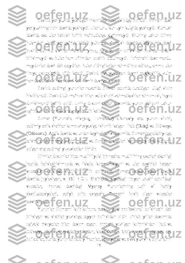 Gesiod  yer  yuzida  yashagan  insonlarni   besh  avlodga  bo‘ladi.  Birinchi  davr
yer yuzining oltin davrida yashaydi. Ular tunu-kun uyin kulgida yashaydi. Kumush
davrida   esa   ular   bebosh   bo‘lib   ma‘budlarga   sig‘inmaydi.   Shuning   uchun   Olimp
hukmdori   ularni   yer   qa‘riga   kiritib   yuboradi.   Kumush   davridan   keyin   mis   davri
boshlanadi.   Bu   kishilar   mehrdan   yiroq,   jang   va   qon   to‘kishdan   boshqa   narsani
bilishmaydi   va   bular   ham   o‘limdan   qochib   qutulmaydi.   To‘rtinchi   davr   mardu-
maydonlar davri deb ataydilar. Bular oldingilardan rahmdilroq edilaru, ammo ular
Troya   ostonalarida   o‘lib   ketadi.   Gesiod   o‘zi   yashagan   davrni   pastkashlik,   zulm
hamda adolatsizliklar davri deb Temir davriga kiritadi. 
Gesiod   qadimgi   yunonlar   nazarida   Gomer   qatorida   turadigan   ulug‘   shoir
hisoblanadi. Gesiod tub ma‘nosi bilan xalq   shoiri zahmatkashlar rahnomosi, hayot
donishmandi   bo‘lib   qoldi.   Uning   dostoni   asrlar   davomida   yunon   dehqoni   uchun
og‘ir kunlarning maslahatgo‘yi bo‘lib keldi.
Gomer   (Yunoncha   mkηρος,   Homeralar)   afsonaviy   erta   yunon   shoiri,
qadimiy   epik   she rlar   kompozitsiyasiga   ishonib   kelgan   Iliad   ( λιάς)   va   Odisseyaʼ Ἰ
( δύσσειa). Antik davrda va undan keyingi tarix davomida Gomerning adabiyotga	
Ὀ
ta siri har doim tenglashtirilmagan va Gomer dostonlari har qanday tilda saqlanib
ʼ
qolgan eng qadimgi yozuvlardan biridir. 
Olimlar dostonlar bitta muallif yoki bir nechta muallifning asarlari ekanligi
haqida   bahslashishmoqda   va   ikkala   kompozitsiyani   va   ular   tasvirlab   bergan
voqealarni   aniqlash   shubhali   bo lib   qolmoqda.   Gomer,   asosan,   yunon   arxaik	
ʻ
davrida   joylashgan,   v.   750   B.C.E.   She rlarda   soyadagi   Troyan   urushi   atrofidagi	
ʼ
voqealar,   Bronza   davridagi   Myeney   Yunonlarining   turli   xil   harbiy
ekspluatatsiyalari,   qariyb   to rt   asrgacha   Gomerni   bosib   olgan   voqealar	
ʻ
tasvirlangan.
Yunonlar   Gomerni   ko r-ko rona   rapsod   yoki   professional   qo shiqchi   deb
ʻ ʻ ʻ
bilishgan   va   she'rlar   yozishga   tayyor   bo lishdan   oldin   o nlab   yillar   davomida	
ʻ ʻ
og zaki   rivoyatlar   bilan   davom   etgan.   Birinchi   yozilgan   ko rinishdan   Iliad   va	
ʻ ʻ
Odisseya,   ular   boshqa   adabiyotlardan,   klassiklardan   farqli   ravishda   mavqega   ega
bo ladilar, bunda yunonlar badiiy matnlar, qadriyatlar va eksklyuzivlik qonunlarini
ʻ
16 