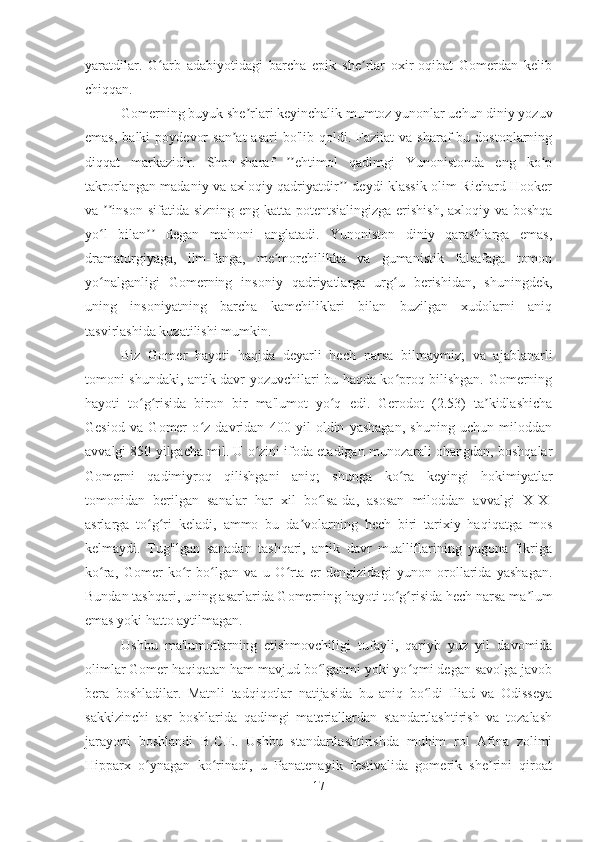 yaratdilar.   G arb   adabiyotidagi   barcha   epik   she rlar   oxir-oqibat   Gomerdan   kelibʻ ʼ
chiqqan.
Gomerning buyuk she rlari keyinchalik mumtoz yunonlar uchun diniy yozuv	
ʼ
emas,  balki   poydevor   san at   asari  bo'lib  qoldi. Fazilat   va  sharaf  bu  dostonlarning	
ʼ
diqqat   markazidir.   Shon-sharaf   ehtimol   qadimgi   Yunonistonda   eng   ko p	
ʼʼ ʻ
takrorlangan madaniy va axloqiy qadriyatdir  deydi klassik olim Richard Hooker	
ʼʼ
va  inson sifatida sizning eng katta potentsialingizga  erishish, axloqiy va boshqa	
ʼʼ
yo l   bilan   degan   ma'noni   anglatadi.   Yunoniston   diniy   qarashlarga   emas,
ʻ ʼʼ
dramaturgiyaga,   ilm-fanga,   me morchilikka   va   gumanistik   falsafaga   tomon	
ʼ
yo nalganligi   Gomerning   insoniy   qadriyatlarga   urg u   berishidan,   shuningdek,	
ʻ ʻ
uning   insoniyatning   barcha   kamchiliklari   bilan   buzilgan   xudolarni   aniq
tasvirlashida kuzatilishi mumkin.
Biz   Gomer   hayoti   haqida   deyarli   hech   narsa   bilmaymiz;   va   ajablanarli
tomoni shundaki, antik davr yozuvchilari bu haqda ko proq bilishgan. Gomerning	
ʻ
hayoti   to g risida   biron   bir   ma'lumot   yo q   edi.   Gerodot   (2.53)   ta kidlashicha	
ʻ ʻ ʻ ʼ
Gesiod   va   Gomer   o z   davridan   400   yil   oldin   yashagan,   shuning   uchun   miloddan	
ʻ
avvalgi 850 yilgacha mil. U o zini ifoda etadigan munozarali ohangdan, boshqalar	
ʻ
Gomerni   qadimiyroq   qilishgani   aniq;   shunga   ko ra   keyingi   hokimiyatlar	
ʻ
tomonidan   berilgan   sanalar   har   xil   bo lsa-da,   asosan   miloddan   avvalgi   X-XI	
ʻ
asrlarga   to g ri   keladi,   ammo   bu   da volarning   hech   biri   tarixiy   haqiqatga   mos	
ʻ ʻ ʼ
kelmaydi.   Tug'ilgan   sanadan   tashqari,   antik   davr   mualliflarining   yagona   fikriga
ko ra,   Gomer   ko r   bo lgan   va   u   O rta   er   dengizidagi   yunon   orollarida   yashagan.	
ʻ ʻ ʻ ʻ
Bundan tashqari, uning asarlarida Gomerning hayoti t o g	
ʻ ʻ risida hech narsa ma ʼ lum
emas yoki hatto aytilmagan. 
Ushbu   ma'lumotlarning   etishmovchiligi   tufayli,   qariyb   yuz   yil   davomida
olimlar Gomer haqiqatan ham mavjud bo lganmi yoki yo qmi degan savolga javob	
ʻ ʻ
bera   boshladilar.   Matnli   tadqiqotlar   natijasida   bu   aniq   bo ldi   Iliad   va   Odisseya	
ʻ
sakkizinchi   asr   boshlarida   qadimgi   materiallardan   standartlashtirish   va   tozalash
jarayoni   boshlandi   B.C.E.   Ushbu   standartlashtirishda   muhim   rol   Afina   zolimi
Hipparx   o ynagan   ko rinadi,   u   Panatenayik   festivalida   gomerik   she rini   qiroat	
ʻ ʻ ʼ
17 