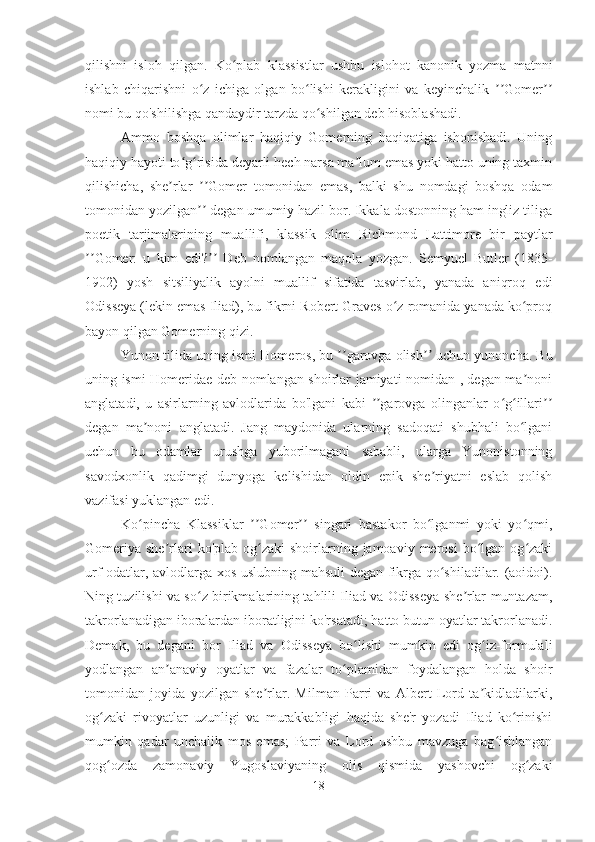 qilishni   isloh   qilgan.   Ko plab   klassistlar   ushbu   islohot   kanonik   yozma   matnniʻ
ishlab   chiqarishni   o z   ichiga   olgan   bo lishi   kerakligini   va   keyinchalik   Gomer	
ʻ ʻ ʼʼ ʼʼ
nomi bu qo'shilishga qandaydir tarzda qo shilgan deb hisoblashadi.	
ʻ
Ammo   boshqa   olimlar   haqiqiy   Gomerning   haqiqatiga   ishonishadi.   Uning
haqiqiy hayoti to g risida deyarli hech narsa ma lum emas yoki hatto uning taxmin	
ʻ ʻ ʼ
qilishicha,   she rlar   Gomer   tomonidan   emas,   balki   shu   nomdagi   boshqa   odam	
ʼ ʼʼ
tomonidan yozilgan  degan umumiy hazil bor. Ikkala dostonning ham ingliz tiliga	
ʼʼ
poetik   tarjimalarining   muallifi,   klassik   olim   Richmond   Lattimore   bir   paytlar
ʼʼ Gomer:   u   kim   edi? ʼʼ   Deb   nomlangan   maqola   yozgan.   Semyuel   Butler   (1835-
1902)   yosh   sitsiliyalik   ayolni   muallif   sifatida   tasvirlab,   yanada   aniqroq   edi
Odisseya (lekin emas Iliad), bu fikrni Robert Graves o z romanida yanada ko proq	
ʻ ʻ
bayon qilgan Gomerning qizi.
Yunon tilida uning ismi Hom e ros, bu  ʼʼ garovga olish ʼʼ  uchun yunoncha. Bu
uning ismi Homeridae deb nomlangan shoirlar jamiyati nomidan , degan ma noni	
ʼ
anglatadi,   u   asirlarning   avlodlarida   bo'lgani   kabi   garovga   olinganlar   o g illari	
ʼʼ ʻ ʻ ʼʼ
degan   ma noni   anglatadi.   Jang   maydonida   ularning   sadoqati   shubhali   bo lgani	
ʼ ʻ
uchun   bu   odamlar   urushga   yuborilmagani   sababli,   ularga   Yunonistonning
savodxonlik   qadimgi   dunyoga   kelishidan   oldin   epik   she riyatni   eslab   qolish	
ʼ
vazifasi yuklangan edi.
Ko pincha   Klassiklar   Gomer   singari   bastakor   bo lganmi   yoki   yo qmi,	
ʻ ʼʼ ʼʼ ʻ ʻ
Gomeriya  she rlari  ko'plab  og zaki  shoirlarning jamoaviy  merosi  bo lgan  og zaki	
ʼ ʻ ʻ ʻ
urf-odatlar, avlodlarga xos uslubning mahsuli degan fikrga qo shiladilar. (aoidoi).	
ʻ
Ning tuzilishi va so z birikmalarining tahlili Iliad va Odisseya she rlar muntazam,	
ʻ ʼ
takrorlanadigan iboralardan iboratligini ko'rsatadi; hatto butun oyatlar takrorlanadi.
Demak,   bu   degani   bor   Iliad   va   Odisseya   bo lishi   mumkin   edi   og iz-formulali	
ʻ ʻ
yodlangan   an anaviy   oyatlar   va   fazalar   to plamidan   foydalangan   holda   shoir	
ʼ ʻ
tomonidan   joyida   yozilgan   she rlar.   Milman   Parri   va   Albert   Lord   ta kidladilarki,	
ʼ ʼ
og zaki   rivoyatlar   uzunligi   va   murakkabligi   haqida   she'r   yozadi   Iliad   ko rinishi	
ʻ ʻ
mumkin   qadar   unchalik   mos   emas;   Parri   va   Lord   ushbu   mavzuga   bag ishlangan	
ʻ
qog ozda   zamonaviy   Yugoslaviyaning   olis   qismida   yashovchi   og zaki	
ʻ ʻ
18 