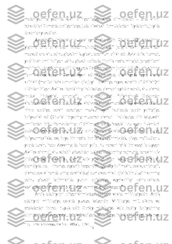 madaniyatning   yaqinda   kashf   qilinganligiga   ishora   qilmoqdalar.   U   erda   shoir-
rapsodolar Gomerda topilganlarga juda   oʻ xshash formulalardan foydalanib, joyida
dostonlar yozadilar.
Asarning   kulminatsion   nuqtasi   aynan   shu   erdir.   Chunki   ulug   rapsodning	
ʻ
yigirma   to rt   qo shiqdan   iborat   mahobatli   “Iliada”   jangnomasini   yaratishdan	
ʻ ʻ
maqsadi ana shu qahru g azabni kuylash, tarannum qilish edi. Aziz do st hurmati,	
ʻ ʻ
yodi bosh omil bo lgan ushbu g azab oqibatda ilionlik necha minglab jangchilarni	
ʻ ʻ
mahf etib, Patroklning qotili dovyurak Gektorning ham jonini oldi. Bu g azabning	
ʻ
“qon”i   aslida   taqdir   hukmiga   isyon   edi.   Yaqin-orada   o zining-da   hayot   shami	
ʻ
so nishi (manfur Paris tomonidan ojiz joyi – tovoniga nayza sanchib o ldirilishi)ni	
ʻ ʻ
oldindan bilgan Axilles Patroklning halokatiga qismatni aybdor sanab, shu qismat
irodasi   ifodachisi,   aniqrog’i,   uning   qo lidagi   “o’yinchoq”   Gektordan	
ʻ
shafqatsizlarcha   o ch   oldi,   Troya   shahzodasining   murdasini   ayovsiz   xoo rladi.	
ʻ ʻ
Biroq   taqdirga   qarshi   qaratilgan   mazkur   isyon   haqiqatda   taqdir   yo rig iga	
ʻ ʻ
bo ysunish   edi   (Chunki   Troyaning   muqarrar   qismati   –   halokatiga   olib   kelguvchi	
ʻ
omillardan   biri   Priamzodaning   o ldirilmog i   edi!).   Negaki   Eru   samo   hukmdori	
ʻ ʻ
qudratli   Zevs   taqdiri   azalni   uning   qonuniyatlari   asosida   nazorat   qiladi.   Bunga
bo ysunmaslikka   esa   boya   bir   necha   bor   ta’kidlaganimizdek,   o zga   ma’budlar   u	
ʻ ʻ
yoqda   tursin,   hatto   Zevsning-da   haqqi   yo q.   Bu   narsani   ichki   bir   sezgi-la   tuygan	
ʻ
Axilles   ehtimol   shu   sababli   g azabdan   tushib,   Gektorning   pajmurda   tanasini   o z	
ʻ ʻ
oldiga   ming   bir   iltijoyu   alamli   ko z   yoshlar   bilan   kelgan   Troya   hukmdori,	
ʻ
alamdiyda ota – Priamga qaytarib bergandir?! Qanday bo lmasin, qasos, aniqrog i,	
ʻ ʻ
qismat qasosi hamda uning qarshisidagi qumursqa misol ojizlik bir ulug  insonning	
ʻ
qahru   g azabi   ko rinishida   yunon   qo shiniga   xayrixohligi   ochiq-oshkora	
ʻ ʻ ʻ
sezilguvchi Homerning 15 700 satri zamiriga singib ketgan. 9
Antik   adabiyotni   o	
ʻ rganishimizdagi   birinchi   vosita   mifologiyadir.   Antik
adabiyoti   mifologiya   asosida   yuzaga   kelgandir.   Mifologiya   mif,   afsona   va
ertakdardan   iborat.   Buyuk   adib   Gorkiy   mifologiya   xalq   badiiy   faoliyatining
alohida badiiy ustqurmasi, deb ko rsatilgan. Mifologiya hali kishilar ongi juda past	
ʻ
9
 D., Homerik Odisseya, Oksford. 1955 yil,   B-390
19 