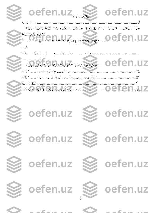 Mundarija:
KIRISH.....................................................................................................................3
I   BOB.   QADIMGI   YUNONISTONDA   SIYOSIY-IJTIMOIY   HAYOT   VA
MADANIYAT
1.1.   Qadimgi   Yunonistonda   siyosiy-ijtimoiy   hayot.......................……………...
….5
1.2.   Qadimgi   yunonistonda   madaniyat....................................................
…………...8
II BOB.  QADIMGI YUNONISTON MADANIYATI
2.1. Yunonlarning diniy qarashlari..........................................................................13
2.2. Yunoniston madaniyati va uning rang-barangligi............................................21
XULOSA…………………………………………………………………………31
FOYDALANILGAN ADABIYOTLAR………………………………………..33
2 