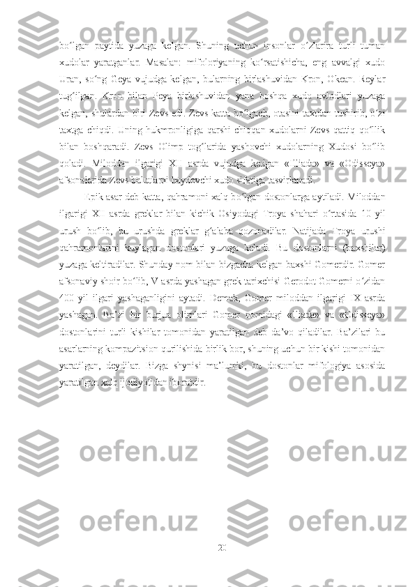 b oʻ lgan   paytida   yuzaga   kelgan.   Shuning   uchun   insonlar   o zlarira   turli   tuman	ʻ
xudolar   yaratganlar.   Masalan:   mifoloriyaning   ko rsatishicha,   eng   avvalgi   xudo	
ʻ
Uran,   so ng   Geya   vujudga   kelgan,   bularning   birlashuvidan   Kron,   Okean.   Reylar	
ʻ
tug ilgan.   Kron   bilan   Peya   birlashuvidan   yana   boshqa   xudo   avlodlari   yuzaga	
ʻ
kelgan, shulardan biri Zevs edi. Zevs katta bo lgach, otasini  taxtdan tushirib, o zi	
ʻ ʻ
taxtga   chiqdi.   Uning   hukmronligiga   qarshi   chiqqan   xudolarni   Zevs   qattiq   qo llik	
ʻ
bilan   boshqaradi.   Zevs   Olimp   tog larida   yashovchi   xudolarning   Xudosi   bo lib	
ʻ ʻ
qoladi.   Miloddan   ilgarigi   XII   asrda   vujudga   kedgan   «Illiada»   va   «Odisseya»
afsonalarida Zevs bulutlarni haydovchi xudo sifatiga tasvirlanadi.
Epik asar deb katta, qahramoni xalq b o	
ʻ lgan dostonlarga aytiladi. Miloddan
ilgarigi   XII   asrda   greklar   bilan   kichik   Osiyodagi   Troya   shahari   o rtasida   10   yil	
ʻ
urush   bo lib,   bu   urushda   greklar   g alaba   qozonadilar.   Natijada   Troya   urushi	
ʻ ʻ
qahramonlarini   kuylagan   dostonlari   yuzaga   keladi.   Bu   dostonlarni   (baxshilar)
yuzaga keltiradilar. Shunday nom bilan bizgacha kelgan baxshi Gomerdir. Gomer
afsonaviy shoir bo lib, V asrda yashagan grek tarixchisi Gerodot Gomerni o zidan	
ʻ ʻ
400   yil   ilgari   yashaganligini   aytadi.   Demak,   Gomer   miloddan   ilgarigi   IX   asrda
yashagan.   Ba’zi   bir   burjua   olimlari   Gomer   nomidagi   «Iliada»   va   «Odisseya»
dostonlarini   turli   kishilar   tomonidan   yaratilgan   deb   da’vo   qiladilar.   Ba’zilari   bu
asarlarning kompazitsion qurilishida birlik bor, shuning uchun bir kishi tomonidan
yaratilgan,   deydilar.   Bizga   shynisi   ma’lumki,   bu   dostonlar   mifologiya   asosida
yaratilgan xalq ijodiyotidan iboratdir.
20 