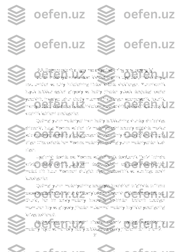 2.2. Gomer dostonida Egey madaniyati va uning rang-barangligi
Yunon   madaniyati   oʻ sha   davr   kishilarining   his-tuy g	ʻ ulari,   intilishlari-yu,
orzu-umidlari   va   ruhiy   holatlarining   ifodasi   sifatida   shakllangan.   Yunonistonlik
buyuk   tafakkur   egalari   g oyaviy   va   badiiy   jihatdan   yuksak   darajadagi   asarlar	
ʻ
yaratishib,   insoniyat   uchun   abadiy   muammo   hisoblangan   vatanparvarlik,   jasurlik,
insoniy qudrat, kurashchanlik kabi hislatlarni madh etishib, pastkashlik, qurqoqlik,
sotqinlik kabilarni qoralaganlar. 
Qadimgi yunon madaniyati inson badiiy tafakkurining shunday cho qqisiga	
ʻ
chiqqanki,  butun   Yevropa  xalqlari   o z   madaniyatlarini   taraqqiy  ettirishda   mazkur	
ʻ
xalq madaniyatiga etalon sifatida qaraganlar. Hatto diniy mutaassiblik hukmronlik
qilgan O rta asrlarda ham Yevropa madaniyati qadimgi yunon madaniyatidan kuch	
ʻ
olgan. 
Uyg onish   davrida   esa   Yevropa   xalqlari   antik   davr/,,antik   so zi   lotincha	
ʻ ʼʼ ʻ
so zdan   olingan   bo lib,   ,,qadimgi   degan   ma‘noni   anglatadi/   madaniyatidan	
ʻ ʻ ʼʼ
madad   olib   butun   Yevropani   chulg ab   olgan   mutaassiblik   va   xurofotga   qarshi	
ʻ
kurashganlar. 
Qadimgi   yunon   madaniyatining   taraqqiyot   bosqichlari   to g risida   to liqroq	
ʻ ʻ ʻ
tasavvurga ega bo lish uchun uni davriylashtirib o rganish muhim ahamiyatga ega.	
ʻ ʻ
Chunki,   har   bir   tarixiy-madaniy   bosqichda   bir-biridan   farqlanib   turadigan
mazmunan   boy   va   g oyaviy   jihatdan   mukammal   madaniy   boyliklar   yaratilganligi	
ʻ
ko zga tashlanadi. 	
ʻ
Qadimgi   yunon   madaniyatini   o rganar   ekanmiz   quyidagi   bosqichlarning	
ʻ
madaniy hayoti va ma‘naviy-badiiy tafakkurining asosiy jihatlarini tahlil qilamiz. 
21 