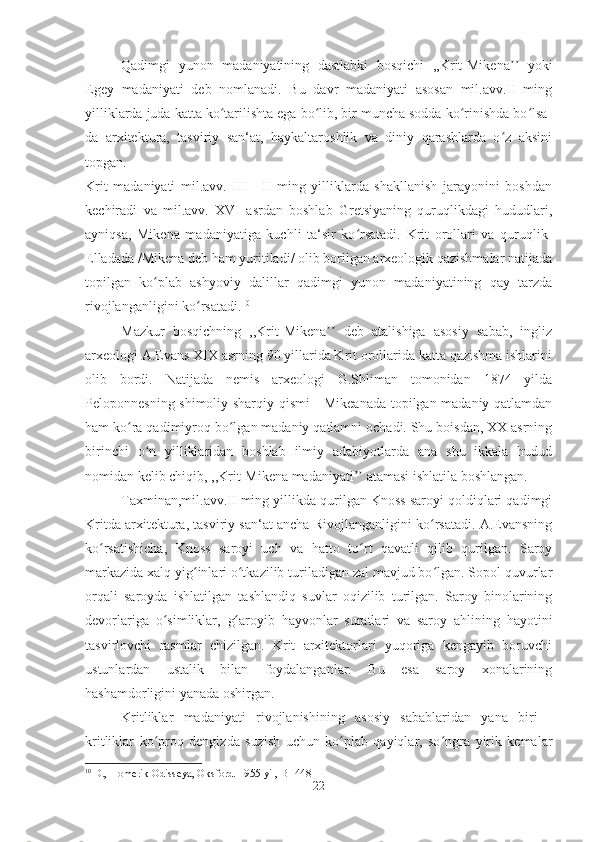 Qadimgi   yunon   madaniyatining   dastlabki   bosqichi   ,,Krit-Mikena   yokiʼʼ
Egey   madaniyati   deb   nomlanadi.   Bu   davr   madaniyati   asosan   mil.avv.II   ming
yilliklarda juda katta ko tarilishta ega bo lib, bir muncha sodda ko rinishda bo lsa-	
ʻ ʻ ʻ ʻ
da   arxitektura,   tasviriy   san‘at,   haykaltaroshlik   va   diniy   qarashlarda   o z   aksini	
ʻ
topgan. 
Krit   madaniyati   mil.avv.   III   -   II   ming   yilliklarda   shakllanish   jarayonini   boshdan
kechiradi   va   mil.avv.   XVI   asrdan   boshlab   Gretsiyaning   quruqlikdagi   hududlari,
ayniqsa,   Mikena   madaniyatiga   kuchli   ta‘sir   ko rsatadi.   Krit   orollari   va   quruqlik-	
ʻ
Elladada /Mikena deb ham yuritiladi/ olib borilgan arxeologik qazishmalar natijada
topilgan   ko plab   ashyoviy   dalillar   qadimgi   yunon   madaniyatining   qay   tarzda	
ʻ
rivojlanganligini ko rsatadi.	
ʻ 10
Mazkur   bosqichning   ,,Krit-Mikena   deb   atalishiga   asosiy   sabab,   ingliz	
ʼʼ
arxeologi A.Evans XIX asrning 90 yillarida Krit orollarida katta qazishma ishlarini
olib   bordi.   Natijada   nemis   arxeologi   G.Shliman   tomonidan   1874   yilda
Peloponnesning shimoliy-sharqiy qismi - Mikeanada topilgan madaniy qatlamdan
ham ko ra qadimiyroq bo lgan madaniy qatlamni ochadi. Shu boisdan, XX asrning	
ʻ ʻ
birinchi   o n   yilliklaridan   boshlab   ilmiy   adabiyotlarda   ana   shu   ikkala   hudud	
ʻ
nomidan kelib chiqib, ,,Krit-Mikena madaniyati  atamasi ishlatila boshlangan. 	
ʼʼ
Taxminan,mil.avv.II ming yillikda qurilgan Knoss saroyi qoldiqlari qadimgi
Kritda arxitektura, tasviriy san‘at ancha Rivojlanganligini ko rsatadi. A.Evansning	
ʻ
k o	
ʻ rsatishicha,   Knoss   saroyi   uch   va   hatto   t o	ʻ rt   qavatli   qilib   qurilgan.   Saroy
markazida xalq yig inlari o tkazilib turiladigan zal mavjud bo lgan. Sopol quvurlar	
ʻ ʻ ʻ
orqali   saroyda   ishlatilgan   tashlandiq   suvlar   oqizilib   turilgan.   Saroy   binolarining
devorlariga   o	
ʻ simliklar,   g	ʻ aroyib   hayvonlar   suratlari   va   saroy   ahlining   hayotini
tasvirlovchi   rasmlar   chizilgan.   Krit   arxitektorlari   yuqoriga   kengayib   boruvchi
ustunlardan   ustalik   bilan   foydalanganlar.   Bu   esa   saroy   xonalarining
hashamdorligini yanada oshirgan. 
Kritliklar   madaniyati   rivojlanishining   asosiy   sabablaridan   yana   biri   -
kritliklar   ko proq   dengizda   suzish   uchun   ko plab   qayiqlar,   so ngra   yirik   kemalar	
ʻ ʻ ʻ
10
 D., Homerik Odisseya, Oksford. 1955 yil,  B -448
22 