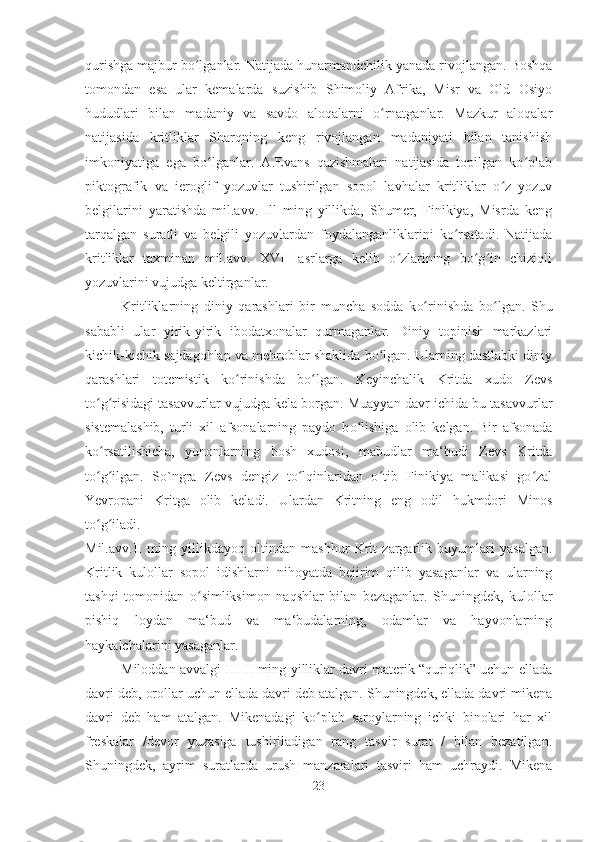 qurishga majbur bo lganlar. Natijada hunarmandchilik yanada rivojlangan. Boshqaʻ
tomondan   esa   ular   kemalarda   suzishib   Shimoliy   Afrika,   Misr   va   Old   Osiyo
hududlari   bilan   madaniy   va   savdo   aloqalarni   o rnatganlar.   Mazkur   aloqalar	
ʻ
natijasida   kritliklar   Sharqning   keng   rivojlangan   madaniyati   bilan   tanishish
imkoniyatiga   ega   bo lganlar.   A.Evans   qazishmalari   natijasida   topilgan   ko plab	
ʻ ʻ
piktografik   va   ieroglif   yozuvlar   tushirilgan   sopol   lavhalar   kritliklar   o z   yozuv	
ʻ
belgilarini   yaratishda   mil.avv.   Ill   ming   yillikda,   Shumer,   Finikiya,   Misrda   keng
tarqalgan   suratli   va   belgili   yozuvlardan   foydalanganliklarini   ko rsatadi.   Natijada	
ʻ
kritliklar   taxminan   mil.avv.   XVII   asrlarga   kelib   o zlarining   bo g in   chiziqli	
ʻ ʻ ʻ
yozuvlarini vujudga keltirganlar. 
Kritliklarning   diniy   qarashlari   bir   muncha   sodda   k o	
ʻ rinishda   b o	ʻ lgan.   Shu
sababli   ular   yirik-yirik   ibodatxonalar   qurmaganlar.   Diniy   topinish   markazlari
kichik-kichik sajdagohlap va mehroblar shaklida bo lgan. Ularning dastlabki diniy	
ʻ
qarashlari   totemistik   ko rinishda   bo lgan.   Keyinchalik   Kritda   xudo   Zevs	
ʻ ʻ
to g risidagi tasavvurlar vujudga kela borgan. Muayyan davr ichida bu tasavvurlar	
ʻ ʻ
sistemalashib,   turli   xil   afsonalarning   paydo   b o	
ʻ lishiga   olib   kelgan.   Bir   afsonada
ko rsatilishicha,   yunonlarning   bosh   xudosi,   mabudlar   ma‘budi   Zevs   Kritda	
ʻ
to g ilgan.   So`ngra   Zevs   dengiz   to lqinlaridan   o tib   Finikiya   malikasi   go zal
ʻ ʻ ʻ ʻ ʻ
Yevropani   Kritga   olib   keladi.   Ulardan   Kritning   eng   odil   hukmdori   Minos
to g iladi. 
ʻ ʻ
Mil.avv.II   ming   yillikdayoq   oltindan   mashhur   Krit   zargarlik   buyumlari   yasalgan.
Kritlik   kulollar   sopol   idishlarni   nihoyatda   bejirim   qilib   yasaganlar   va   ularning
tashqi   tomonidan   o simliksimon   naqshlar   bilan   bezaganlar.   Shuningdek,   kulollar	
ʻ
pishiq   loydan   ma‘bud   va   ma‘budalarning,   odamlar   va   hayvonlarning
haykalchalarini yasaganlar. 
Miloddan avvalgi III-II ming yilliklar davri materik “quriqlik” uchun ellada
davri deb, orollar uchun ellada davri deb atalgan. Shuningdek, ellada davri mikena
davri   deb   ham   atalgan.   Mikenadagi   ko plab   saroylarning   ichki   binolari   har   xil	
ʻ
freskalar   /devor   yuzasiga   tushiriladigan   rang   tasvir   surat   /   bilan   bezatilgan.
Shuningdek,   ayrim   suratlarda   urush   manzaralari   tasviri   ham   uchraydi.   Mikena
23 