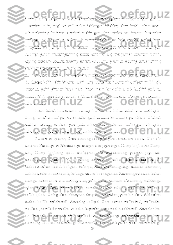 /Tirinf/ da joylashgam shox Atrey maqbarasi arxeologlar tomonidan o rganilganidaʻ
u   yerdan   oltin,   tog   xrustallaridan   ishlangan   idishlar,   sher   boshli   oltin   vaza,	
ʻ
kabutarlarning   bo rtma   suratlari   tushirilgan   oltin   qadax   va   boshqa   buyumlar	
ʻ
topilgan.   Bu   buyumlar   Mikena   hunarmandchiligi   va   halq   amaliy   san‘ati   ham
nihoyatda   rivojlanganligini   k o	
ʻ rsatadi.   Umuman,   Krit-Mikena   davri   madaniyati
qadimgi   yunon   madaniyatining   sodda   ko rinishdagi   rivojlanish   bosqichi   bo lib,	
ʻ ʻ
keyingi davr arxitektura, tasviriy san‘at, xalq, amaliy san‘ati vadiniy qarashlarning
shakllanishiga samarali ta‘sir ko rsatadi. 	
ʻ
Aql-idrokda qudratli kuch b o	
ʻ lgan inson obrazi bu davr madaniyatiga singa boradi.
Bu davrga kelib, Krit-Mikena davri dunyoqarashida hukmronlik qilgan mifologik
obrazlar,   ya‘ni   yirtqich   hayvonlar   obrazi   inson   ko z   oldida   o z   kuchini   yo qota	
ʻ ʻ ʻ
boradi. Mifologik dunyoqarash sifatida shakllangan hodisalar   o	
ʻ zining sir-asrorini
ocha boradi. 
Inson   tabiat   hodisalarini   qanday   b o	
ʻ lsa,   shu   holda   qabul   qila   boshlaydi.
Uning noma‘lum b o	
ʻ lgan sir-sinoatlariga chuqurroq kirib borishga intiladi. U tabiat
kuchlari   ustidan   sehrlash   yoki   jodu   qilish   orqali   hukmron   bo lishga   intilmaydi,	
ʻ
balki aql-idorokni ishga solib hukmronlik qilishga intiladi. 
Bu davrda qadimgi Grek dinining asosiy belgilari shakllana boradi. Ular o z	
ʻ
dinlarini Fessaliya va Makedoniya chegarasida joylashgan Olimp tog i bilan Olimp	
ʻ
dini,   Olimp   tog ining   qorli   cho qqisini   o z   xudolarining   yashash   joyi   deb	
ʻ ʻ ʻ
xisoblaydilar.   Qadimgi   Yunonlarning   tasavvuriga   ko ra,   olam   dastlab   ,,xaos	
ʻ ʼʼ
/tartibsizlik/dan   iborat   bo lgan.   So ngra,   Zevs   boshchiligidagi   xudolar   olamning	
ʻ ʻ
turli hodisalarini boshqarib, tartibga keltira boshlaganlar. Zevsning avlodlari butun
olamga hukmronlik qila boshlaydilar, ya‘ni butun koinotni o zlarining mulklariga	
ʻ
aylantiradilar.   Zevs   momaqaldiroq   hamda   bulutlar   sultoni,   ma‘budlar   ma‘budi
b o	
ʻ lib qoladi. Uning ukasi Poseydon dengizlar hukmdori, yana bir ukasi Aid oxirat
xudosi   bo`lib   tayinlanadi.   Zevsning   rafiqasi   Gera   osmon   ma‘budasi,   ma‘budlar
malikasi, homilador ayollar va kelin-kuyovlar raxnamosi hisoblanadi. Zevsning har
bir   farzandi   ikkinchi   darajali   ma‘bud   va   mabudalarga   aylanadilar.   Ular   ham
olamning   turli   xil   hodisalariga   hukmronlik   qila   boshlaydilar   yoki   raxnamolarga
24 