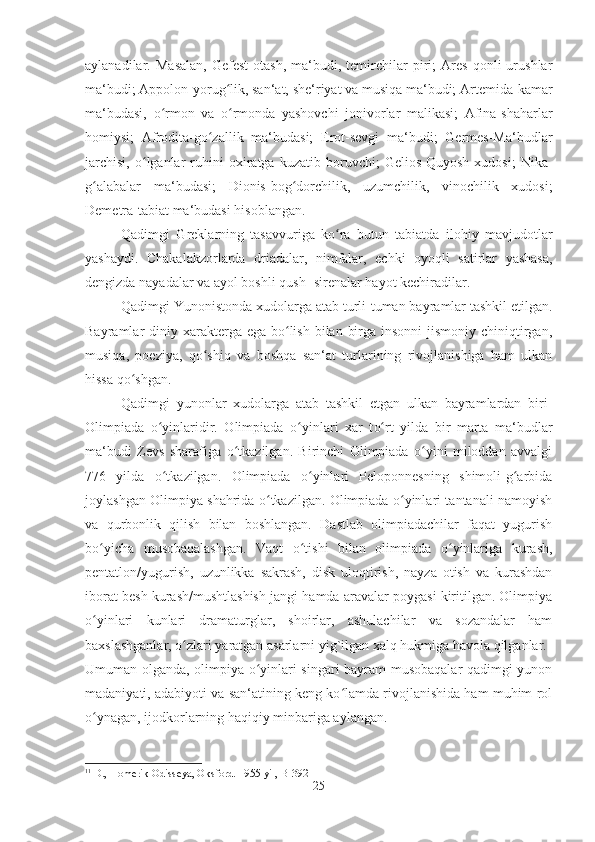 aylanadilar.   Masalan,   Gefest-otash,   ma‘budi,   temirchilar   piri;   Ares   qonli   urushlar
ma‘budi; Appolon-yorug lik, san‘at, she‘riyat va musiqa ma‘budi; Artemida-kamarʻ
ma‘budasi,   o rmon   va   o rmonda   yashovchi   jonivorlar   malikasi;   Afina-shaharlar	
ʻ ʻ
homiysi;   Afrodita-go zallik   ma‘budasi;   Erot-sevgi   ma‘budi;   Germes-Ma‘budlar	
ʻ
jarchisi,   o lganlar   ruhini   oxiratga  kuzatib   boruvchi;   Gelios-Quyosh   xudosi;   Nika-	
ʻ
g alabalar   ma‘budasi;   Dionis-bog dorchilik,   uzumchilik,   vinochilik   xudosi;	
ʻ ʻ
Demetra-tabiat ma‘budasi hisoblangan.
Qadimgi   Greklarning   tasavvuriga   ko ra   butun   tabiatda   ilohiy   mavjudotlar	
ʻ
yashaydi.   Chakalakzorlarda   driadalar,   nimfalar,   echki   oyoqli   satirlar   yashasa,
dengizda nayadalar va ayol boshli qush -sirenalar hayot kechiradilar. 
Qadimgi Yunonistonda xudolarga atab turli-tuman bayramlar tashkil etilgan.
Bayramlar  diniy xarakterga ega  bo lish  bilan  birga insonni  jismoniy  chiniqtirgan,	
ʻ
musiqa,   poeziya,   qo shiq   va   boshqa   san‘at   turlarining   rivojlanishiga   ham   ulkan	
ʻ
hissa qo shgan. 	
ʻ
Qadimgi   yunonlar   xudolarga   atab   tashkil   etgan   ulkan   bayramlardan   biri-
Olimpiada   o yinlaridir.   Olimpiada  	
ʻ o	ʻ yinlari   xar   t o	ʻ rt   yilda   bir   marta   ma‘budlar
ma‘budi   Zevs   sharafiga   o	
ʻ tkazilgan.   Birinchi   Olimpiada   o yini   miloddan   avvalgi	ʻ
776   yilda   o tkazilgan.   Olimpiada   o yinlari   Peloponnesning   shimoli-g arbida	
ʻ ʻ ʻ
joylashgan Olimpiya shahrida o tkazilgan. Olimpiada o yinlari tantanali namoyish	
ʻ ʻ
va   qurbonlik   qilish   bilan   boshlangan.   Dastlab   olimpiadachilar   faqat   yugurish
bo yicha   musobaqalashgan.   Vaqt   o tishi   bilan   olimpiada   o yinlariga   kurash,	
ʻ ʻ ʻ
pentatlon/yugurish,   uzunlikka   sakrash,   disk   uloqtirish,   nayza   otish   va   kurashdan
iborat besh kurash/mushtlashish jangi hamda aravalar poygasi kiritilgan. Olimpiya
o yinlari   kunlari   dramaturglar,   shoirlar,   ashulachilar   va   sozandalar   ham
ʻ
baxslashganlar, o zlari yaratgan asarlarni yig`ilgan xalq hukmiga havola qilganlar. 	
ʻ
Umuman olganda, olimpiya o yinlari singari bayram-musobaqalar qadimgi yunon	
ʻ
madaniyati, adabiyoti va san‘atining keng ko lamda rivojlanishida ham muhim rol	
ʻ
o ynagan, ijodkorlarning haqiqiy minbariga aylangan.	
ʻ 11
11
 D., Homerik Odisseya, Oksford. 1955 yil,  B-392
25 