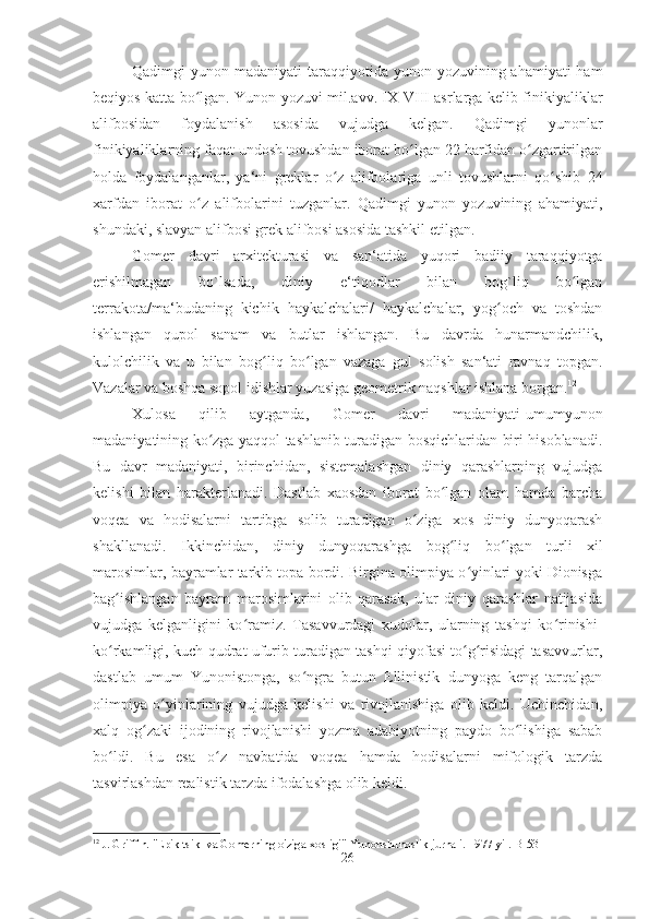 Qadimgi  yunon madaniyati  taraqqiyotida yunon yozuvining ahamiyati  ham
beqiyos katta bo lgan. Yunon yozuvi mil.avv. IX-VIII asrlarga kelib finikiyaliklarʻ
alifbosidan   foydalanish   asosida   vujudga   kelgan.   Qadimgi   yunonlar
finikiyaliklarning faqat undosh tovushdan iborat bo lgan 22 harfidan o zgartirilgan	
ʻ ʻ
holda   foydalanganlar,   ya‘ni   greklar   o z   alifbolariga   unli   tovushlarni   qo shib   24	
ʻ ʻ
xarfdan   iborat   o z   alifbolarini   tuzganlar.   Qadimgi   yunon   yozuvining   ahamiyati,	
ʻ
shundaki, slavyan alifbosi grek alifbosi asosida tashkil etilgan. 
Gomer   davri   arxitekturasi   va   san‘atida   yuqori   badiiy   taraqqiyotga
erishilmagan   bo`lsada,   diniy   e‘tiqodlar   bilan   bog`liq   bo lgan	
ʻ
terrakota/ma‘budaning   kichik   haykalchalari/   haykalchalar,   yog och   va   toshdan	
ʻ
ishlangan   qupol   sanam   va   butlar   ishlangan.   Bu   davrda   hunarmandchilik,
kulolchilik   va   u   bilan   bo g	
ʻ liq   b o	ʻ lgan   vazaga   gul   solish   san‘ati   ravnaq   topgan.
Vazalar va boshqa sopol idishlar yuzasiga geometrik naqshlar ishlana borgan. 12
 
Xulosa   qilib   aytganda,   Gomer   davri   madaniyati-umumyunon
madaniyatining ko zga yaqqol tashlanib turadigan bosqichlaridan biri hisoblanadi.	
ʻ
Bu   davr   madaniyati,   birinchidan,   sistemalashgan   diniy   qarashlarning   vujudga
kelishi   bilan   harakterlanadi.   Dastlab   xaosdan   iborat   bo lgan   olam   hamda   barcha	
ʻ
voqea   va   hodisalarni   tartibga   solib   turadigan   o ziga   xos   diniy   dunyoqarash	
ʻ
shakllanadi.   Ikkinchidan,   diniy   dunyoqarashga   bo g	
ʻ liq   b o	ʻ lgan   turli   xil
marosimlar, bayramlar tarkib topa bordi. Birgina olimpiya o yinlari yoki Dionisga	
ʻ
bag ishlangan   bayram   marosimlarini   olib   qarasak,   ular   diniy   qarashlar   natijasida	
ʻ
vujudga   kelganligini   ko ramiz.   Tasavvurdagi   xudolar,   ularning   tashqi   ko rinishi-	
ʻ ʻ
ko rkamligi, kuch-qudrat ufurib turadigan tashqi qiyofasi to g risidagi tasavvurlar,	
ʻ ʻ ʻ
dastlab   umum   Yunonistonga,   so ngra   butun   Ellinistik   dunyoga   keng   tarqalgan	
ʻ
olimpiya   o yinlarining   vujudga   kelishi   va   rivojlanishiga   olib   keldi.   Uchinchidan,	
ʻ
xalq   og zaki   ijodining   rivojlanishi   yozma   adabiyotning   paydo   bo lishiga   sabab	
ʻ ʻ
bo ldi.   Bu   esa   o z   navbatida   voqea   hamda   hodisalarni   mifologik   tarzda	
ʻ ʻ
tasvirlashdan realistik tarzda ifodalashga olib keldi. 
12
 J. Griffin. "Epik tsikl va Gomerning o'ziga xosligi" Yunonshunoslik jurnali. 1977 yil.  B-53
26 