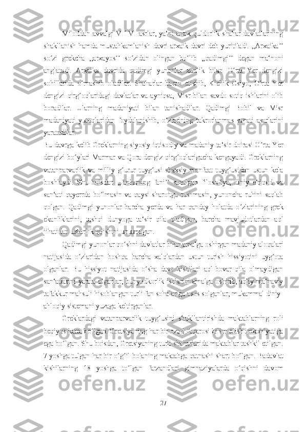 Miloddan   avvalgi   VII-VI   asrlar,   ya‘ni   antik   quldorlik  shahar-davlatlarining
shakllanish   hamda   mustahkamlanish   davri   arxaik  davri   deb   yuritiladi.   ,,Arxaikaʼʼ
so zi   grekcha   ,,arxayos   so zidan   olingan   bo lib   ,,qadimgi   degan   ma‘noni	
ʻ ʼʼ ʻ ʻ ʼʼ
anglatadi.   Arxaika   davrida   qadimgi   yunonlar   zudlik   bilan   O rta   Yer   dengizi	
ʻ
sohillarida   o rnashib   oladilar.   Shaharlar   barpo   etishib,   Kichik   Osiyo,   O rta   Yer	
ʻ ʻ
dengizi   qirg oqlaridagi   davlatlar   va   ayniqsa,   Misr   bilan   savdo-sotiq   ishlarini   olib
ʻ
boradilar.   Ularning   madaniyati   bilan   tanishadilar.   Qadimgi   Bobil   va   Misr
madaniyati   yutuqlaridan   foydalanishib,   o	
ʻ zlarining   takrorlanmas   sanati   asarlarini
yaratadilar. 
Bu davrga kelib Greklarning siyosiy-iqtisodiy va madaniy ta‘sir doirasi O rta Yer	
ʻ
dengizi bo ylari Marmar va Qora dengiz qirg oqlarigacha kengayadi. Greklarning	
ʻ ʻ
vatanparvarlik   va   milliy   g urur   tuyg usi   shaxsiy   manfaat   tuyg usidan   ustun   kela	
ʻ ʻ ʻ
boshlaydi.   Shu   boisdan   ,,fanlarning   fani   sanalgan   filosofiya,   diniy   e‘tiqod   va	
ʼʼ
san‘ati   qayerrda   bo lmasin   va   qaysi   sharoitga   tushmasin,   yunoncha   ruhini   saqlab	
ʻ
qolgan.   Qadimgi   yunonlar   barcha   yerda   va   har   qanday   holatda   o zlarining   grek	
ʻ
ekanliklarini,   tashqi   dunyoga   ta‘sir   qila   oladigan,   barcha   mavjudotlardan   aql
jihatidan ustunlik qilishini unutmagan. 
Qadimgi yunonlar qo shni davlatlar bilan amalga oshirgan madaniy aloqalari	
ʻ
natijasida   o zlaridan   boshqa   barcha   xalqlardan   ustun   turish   hissiyotini   uyg ota	
ʻ ʻ
olganlar.   Bu   hissiyot   natijasida   o sha   davr   kishilari   aql-bovar   qila   olmaydigan	
ʻ
san‘atlarini yarata olganlar, bunyodkorlik ishlarini amalga oshirib, aqliy-ma‘naviy
tafakkur mahsuli hisoblangan turli fan sohalariga asos solganlar, mukammal diniy-
ahloqiy sistemani yuzaga keltirganlar. 
Greklardagi   vatanparvarlik   tuyg usini   shakllantirishda   maktablarning   roli	
ʻ
beqiyos katta bo lgan. Gretsiyaning har bir ozod fuqarosi bilim olish imkoniyatiga	
ʻ
ega b o	
ʻ lgan. Shu boisdan, Gretsiyaning turli shaharlarida maktablar tashkil etilgan.
7 yoshga tulgan har bir   o g	
ʻ ʻ il bolaning maktabga qatnashi shart b o	ʻ lgan. Badavlat
kishilarning   18   yoshga   to lgan   farzandlari   gimnaziyalarda   o qishni   davom	
ʻ ʻ
27 