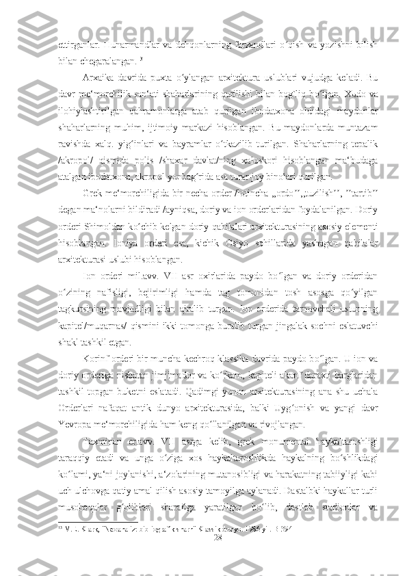 ettirganlar.   Hunarmandlar   va   dehqonlarning   farzandlari   o qish   va   yozishni   bilishʻ
bilan chegaralangan. 13
Arxaika   davrida   puxta   o ylangan   arxitektura   uslublari   vujudga   keladi.   Bu	
ʻ
davr me‘morchilik san‘ati shaharlarining qurilishi  bilan bog`liq b o	
ʻ lgan. Xudo va
ilohiylashtirilgan   qahramonlarga   atab   qurilgan   ibodatxona   oldidagi   maydonlar
shaharlarning   muhim,   ijtimoiy   markazi   hisoblangan.   Bu   maydonlarda   muntazam
ravishda   xalq.   yig inlari   va   bayramlar   o tkazilib   turilgan.   Shaharlarning   tepalik	
ʻ ʻ
/akropol/   qismida   polis   /shaxar   davlat/ning   xaloskori   hisoblangan   ma‘budaga
atalgan ibodatxona, akropol yonbag rida asa turar-joy binolari qurilgan. 	
ʻ
Grek me‘morchiligida bir necha order /lotincha ,,ordo ʼʼ ,,tuzilish ,	
ʼʼ   ʼʼ tartib ʼʼ
degan ma‘nolarni bildiradi /ayniqsa, doriy va ion orderlaridan foydalanilgan. Doriy
orderi Shimoldan k o	
ʻ chib kelgan doriy  q abilalari arxitekturasining asosiy elementi
hisoblangan.   Ioniya   orderi   esa,   kichik   Osiyo   sohillarida   yashagan   qabilalar
arxitekturasi uslubi hisoblangan. 
Ion   orderi   mil.avv.   VII   asr   oxirlarida   paydo   bo lgan   va   doriy   orderidan	
ʻ
o zining   nafisligi,   bejirimligi   hamda   tag   tomonidan   tosh   asosga   qo yilgan	
ʻ ʻ
tagkursining   mavjudligi   bilan   ajralib   turgan.   Ion   orderida   tarnovchali   ustunning
kapitel/muqarnas/   qismini   ikki   tomonga   buralib   turgan   jingalak   sochni   eslatuvchi
shakl tashkil etgan. 
Korinf orderi bir muncha kechroq-klassika davrida paydo b o	
ʻ lgan. U ion va
doriy orderiga nisbatan jimjimador va ko rkam, kapiteli akanf daraxti barglaridan	
ʻ
tashkil   topgan   buketni   eslatadi.   Qadimgi   yunon   arxitekturasining   ana   shu   uchala
Orderlari   nafaqat   antik   dunyo   arxitekturasida,   balki   Uyg onish   va   yangi   davr	
ʻ
Yevropa me‘morchiligida ham keng qo llanilgan va rivojlangan. 	
ʻ
Taxminan   er.avv.   VII   asrga   kelib,   grek   monumental   haykaltaroshligi
taraqqiy   etadi   va   unga   o ziga   xos   haykaltaroshlikda   haykalning   bo shlikdagi	
ʻ ʻ
ko lami, ya‘ni joylanishi, a‘zolarining mutanosibligi va harakatning tabiiyligi kabi	
ʻ
uch ulchovga qatiy amal qilish asosiy tamoyilga aylanadi. Dastalbki haykallar turli
musobaqalar   g oliblari   sharafiga   yaratilgan   bo lib,   dastlab   stadionlar   va	
ʻ ʻ
13
 M.E. Klark, "Neoanaliz: bibliografik sharh" Klassik dunyo. 1986 yil. B-394
28 