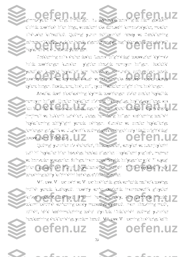 gimnaziyalar   hovlilariga   o rnatilgan.   Bu   davr   haykaltaroshligida   odam   gavdasiniʻ
alohida   tasvirlash   bilan   birga,   voqealarni   aks   ettiruvchi   kompozitsiyalar,   masalan
olishuvlar   ko rsatiladi.   Qadimgi   yunon   pahlovonlari   Persey   va   Gerakllarning	
ʻ
qahramonliklariga, xudolar hamda gigantlar jangiga bag ishlangan kompozitsiyali	
ʻ
haykallar ana shu davrda yaratilgan. 
Greklarning   polis-shahar-davlat   fuqarosi   to g risidagi   tasavvurlari   kiyimsiz	
ʻ ʻ
holda   tasvirlangan   kuroslar   -   yigitlar   obrazida   namoyon   bo lgan.   Dastlabki	
ʻ
yaratilgan   kuroslar   haykallari   kam   harakat   va   birmuncha   qotib   qolgan   tarzda
tasvirlangan   bo lsa,   keyinchalik   kuch   va   jasoratni   aks   ettiruvchi   san‘at   asariga	
ʻ
aylana borgan. Gavda, tana, bosh, qo l, oyoq nisabatlari to g ri olina boshlangan. 	
ʻ ʻ ʻ
Arxaika   davri   plastikasining   kiyimda   tasvirlangan   qizlar-qoralar   haykalida
namoyon   bo ladi.   Qoralar   haykallari  	
ʻ o	ʻ zining   his-tuy g	ʻ uga   boyligi,   ayollarga   xos
latofat,   iffat   va   nazokatni   ifoda   etganligi   bilan   ajaralib   turgan.   Kiyimlarning
jimjimali   va   buklanib   turishlari,   ularga   hamohang   b o
ʻ lgan   sochlarning   taralishi
haykallarning   tabiiyligini   yanada   oshirgan.   Kuroslar   va   qoralar   haykallariga
jamlangan go zallik va ulug vorlik qadimgi greklarning ahloqiy ideali to g risidagi	
ʻ ʻ ʻ ʻ
tasavvurlarini ifodalagan. 
Qadimgi yunonlar o z shaharlari, ibodatxonalari, saroylari va turar-joylarini	
ʻ
turli   hil   haykallar  bilan  bezashga   harakat  qilganlar. Haykallarni   yog och,  marmar	
ʻ
va bronzadan yasaganlar. So ngra inson tanasi rangida bo yaganlar yoki fil suyagi	
ʻ ʻ
bilan   qoplaganlar.   Yunon   haykaltaroshlari   birinchi   b o	
ʻ lib   haykalga   inson
tanasining tabiiy k o	
ʻ rinishini berishga e‘tibor berganlar. 
Mil. avv. VII asr oxiri va VI asr boshlarida grek san‘atida realistik tasvirga
intilish   yanada   kuchayadi.   Tasviriy   san‘at   asarlarida   insonparvarlik   g oyalari	
ʻ
ko zga   tashlana   boshlaydi.   Insonni   ham   ma‘naviy,   ham   jismoniy   jihatdan	
ʻ
takomillashtirish   san‘atning   asosiy   maqsadiga   aylanadi.   Inson   obrazining   madh,
otilishi,   ichki   kechinmalarining   tashqi   qiyofada   ifodalanishi   qadimgi   yunonlar
harakterining shakllanishiga yordam beradi. Mil. avv. VII asrning boshlariga kelib
29 