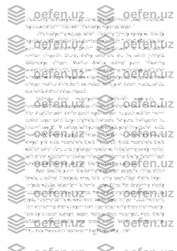 Ellada tuprog ida shaxsiy xis-tuyg ular va ichki kechinmalarni, sevgi muhabbat vaʻ ʻ
hayot quvonchlarini ifodalovchi lirik poeziya maydonga kelgan. 14
Lirik   pozziyaning   vujudga   kelishi   Elladaning   ijtimoiy-siyosiy   va   iqtisodiy
hayotidagi tub o zgarishlar bilan chambarchas bolliqdir. ”Lirika” so zi o sha davr	
ʻ ʻ ʻ
yunon   musiqa   asboblarining   ,,shohi   deb   hisoblanuvchi   lira   musiqa   asbobi	
ʼʼ
nomidan   olingandir.   Chunki,   she‘riy   asrlar   ana   shu   lira   asbobi   j o	
ʻ rligida
deklamatsiya   qilingan.   Mashhur   Arxilox   qadimgi   yunon   lirikasining
asosichilaridan biri bo lib, keyingi davr lirik asarlarning rivojlanishga kuchli ta‘sir	
ʻ
ko rsatgan va she‘riy qofiyaga asos solgan. Lirik poeziyaning rivojiga ulkan hissa	
ʻ
qo shgan   mashhur   shoira   Sapfo   esa   maktab   ochib,   yosh   qizlarni   musiqa,   ashula,
ʻ
raqs hamda she‘r to qishga o rgatadi. 	
ʻ ʻ
Qadimgi   shahar   madaniyatining   rivojlanishi   savdo-sotiq   va
hunarmandchilikning taraqqiy etishiga olib keladi. Shaharda maxsus bilim va kasb
bilan   shu g	
ʻ ullanuvchi   kishilar   guruhi   paydo   b o l	ʻ gan.   Bu   guruh   vakillari   insonni
qurshab   turgan   tashqi   dunyo   to g risida   boshqacha   fikr   yurita   boshlaganlar.   Bu	
ʻ ʻ
holat mil. avv. VII -VI asrlarga kelib yunon falsafasida yangi bir y o	
ʻ nalish - sodda
materialistik   falsafaning   paydo   b o	
ʻ lishiga   olib   kelgan.   Bu   ilk   falsafiy   tafakkurlar
stixiyali   yoki   sodda   materialistik   falsafa   hisoblanadi.   Sodda   materialistik   falsafa
vakillari   tashqi   olam,   unda   joylashgan   narsalar   va   hodisalarning   asosiy   manbai.
kelib chiqish sabablarini aniqlashga intilganlar. O zlarining falsafiy fikrlarini ilgari	
ʻ
surishlarida sharqda mavjud bo lgan falsafiy tafakkurga suyanadilar. 	
ʻ
Agar   dastalbki   yunon   falsafasining   shakllangan   geografik   o rniga   e‘tibor	
ʻ
bersak,   u   qadimgi   Gretsiyada   emas,   balki   uning   tasarrufidagi   Kichik   Osiyo   -
Ioniyada   vujudga   kelganligini   ko ramiz.   Ioniya   (O`rta   Yer   dengizining   sharqiy	
ʻ
hududlari,   hozirgi   Turkiyaning   O rta   Yer   dengizi   qirg oqlari)   geografik   qulay
ʻ ʻ
joyda,   hunarmandchilik   va   savdo-sotiq   dastlab   paydo   bo lgan   hudud   hisoblanib,	
ʻ
Eron shohlarining Kichik Osiyoni  bosib olganlaridan so ng Sharq bilan madaniy-
ʻ
iqtisodiy   aloqalari   kuchayib   ketgan.   Natijada   Sharq   madaniyati,   sharq   falsafiy
tafakkuri   Ioniya   hududida   keng   tarqala   bordi.   Ikkinchi   tomondan   Ioniya
14
 M.E. Klark,  Neoanaliz: bibliografik sharh   Klassik dunyo. 1986 yil. 	
ʼʼ ʼʼ B -394
30 