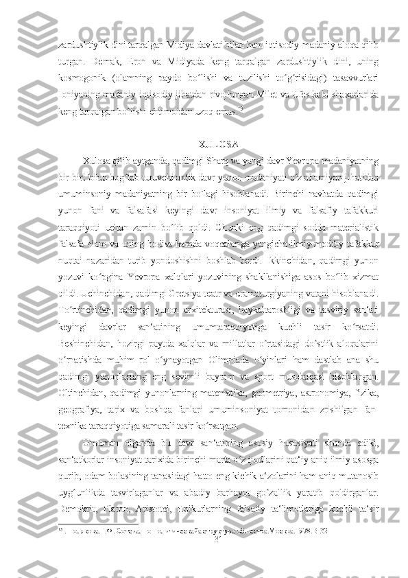 zardushtiylik dini tarqalgan Midiya davlati bilan ham iqtisodiy-madaniy aloqa qilib
turgan.   Demak,   Eron   va   Midiyada   keng   tarqalgan   zardushtiylik   dini,   uning
kosmogonik   (olamning   paydo   bo lishi   va   tuzilishi   to g risidagi)   tasavvurlariʻ ʻ ʻ
Ioniyaning madaniy-iqtisodiy jihatdan rivojlangan Milet va Efes kabi shaxarlarida
keng tarqalgan bo lishi ehtimoldan uzoq emas.	
ʻ 15
XULOSA
Xulosa qilib aytganda, qadimgi Sharq va yangi davr Yevropa madaniyatning
bir-biri bilan bog lab turuvchi antik davr yunon madaniyati o z ahamiyati jihatidan
ʻ ʻ
umuminsoniy   madaniyatning   bir   bo`lagi   hisoblanadi.   Birinchi   navbatda   qadimgi
yunon   fani   va   falsafasi   keyingi   davr   insoniyat   ilmiy   va   falsafiy   tafakkuri
taraqqiyoti   uchun   zamin   bo lib   qoldi.   Chunki   eng   qadimgi   sodda   materialistik	
ʻ
falsafa  olam  va uning hodisa  hamda voqealariga yangicha-ilmiy-moddiy tafakkur
nuqtai   nazaridan   turib   yondoshishni   boshlab   berdi.   Ikkinchidan,   qadimgi   yunon
yozuvi   ko pgina   Yevropa   xalqlari   yozuvining   shakllanishiga   asos   bo lib   xizmat	
ʻ ʻ
qildi. Uchinchidan, qadimgi Gretsiya teatr va dramaturgiyaning vatani hisoblanadi.
To rtinchidan,   qadimgi   yunon   arxitekturasi,   haykaltaroshligi   va   tasviriy   san‘ati	
ʻ
keyingi   davrlar   san‘atining   umumtaraqqiyotiga   kuchli   tasir   ko rsatdi.	
ʻ
Beshinchidan,   hozirgi   paytda   xalqlar   va   millatlar   o rtasidagi   do stlik   aloqalarini	
ʻ ʻ
o rnatishda   muhim   rol   o ynayotgan   Olimpiada   o yinlari   ham   dastlab   ana   shu	
ʻ ʻ ʻ
qadimgi   yunonlarning   eng   sevimli   bayram   va   sport   musobaqasi   hisoblangan.
Oltinchidan,   qadimgi   yunonlarning   matematika,   geometriya,   astronomiya,   fizika,
geografiya,   tarix   va   boshqa   fanlari   umuminsoniyat   tomonidan   zrishilgan   fan-
texnika taraqqiyotiga samarali tasir ko rsatgan. 	
ʻ
Umuman   olganda   bu   davr   san‘atining   asosiy   hususiyati   shunda   ediki,
san‘atkorlar insoniyat tarixida birinchi marta o z ijodlarini qat‘iy aniq ilmiy asosga	
ʻ
qurib, odam bolasining tanasidagi hatto eng kichik a‘zolarini ham aniq mutanosib
uyg unlikda   tasvirlaganlar   va   abadiy   barhayot   go zallik   yaratib   qoldirganlar.	
ʻ ʻ
Demokrit,   Platon,   Aristotel,   Epikurlarning   falsafiy   ta‘limotlariga   kuchli   ta‘sir
15
 .  Полякова.Г.Ф. Сотсиално-политическайа структура общества.Москва.1978. B -32
31 