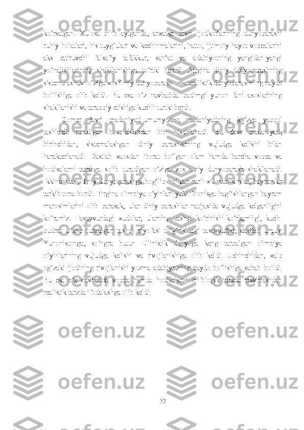 k oʻ rsatgan.   Xulosa   qilib   aytganda,   arxaika   davri   ijodkorlarining   dunyoqarashi
ruhiy   holatlari,   his-tuyg ulari   va   kechinmalarini,   hatto,   ijtimoiy   hayot   voqealarini	
ʻ
aks   ettiruvchi   falsafiy   tafakkur,   san‘at   va   adabiyotning   yangidan-yangi
yo nalishlarining   shakllanishiga   to rtki   beradi.   Birgina   diniy   dunyoqarashning	
ʻ ʻ
sistemalashuvi  o	
ʻ ziga xos ilmiy dunyoqarash - materalistik dunyoqarashning paydo
bo`lishiga   olib   keldi.   Bu   esa   o z   navbatida   qadimgi   yunon   fani   asoslarining	
ʻ
shakllanishi va taraqqiy etishiga kuchli turtki berdi. 
Gomer   davri   madaniyati-umumyunon   madaniyatining   k o	
ʻ zga   yaqqol
tashlanib   turadigan   bosqichlaridan   biri   hisoblanadi.   Bu   davr   madaniyati,
birinchidan,   sistemalashgan   diniy   qarashlarning   vujudga   kelishi   bilan
harakterlanadi.   Dastlab   xaosdan   iborat   bo lgan   olam   hamda   barcha   voqea   va	
ʻ
hodisalarni   tartibga   solib   turadigan   o ziga   xos   diniy   dunyoqarash   shakllanadi.	
ʻ
Ikkinchidan, diniy dunyoqarashga bo g
ʻ liq b o	ʻ lgan turli  xil  marosimlar, bayramlar
tarkib topa bordi. Birgina olimpiya o yinlari yoki Dionisga bag ishlangan bayram	
ʻ ʻ
marosimlarini   olib   qarasak,   ular   diniy   qarashlar   natijasida   vujudga   kelganligini
ko ramiz.   Tasavvurdagi   xudolar,   ularning   tashqi   ko rinishi-ko rkamligi,   kuch-	
ʻ ʻ ʻ
qudrat   ufurib   turadigan   tashqi   qiyofasi   to g risidagi   tasavvurlar,   dastlab   umum	
ʻ ʻ
Yunonistonga,   so ngra   butun   Ellinistik   dunyoga   keng   tarqalgan   olimpiya	
ʻ
o yinlarining   vujudga   kelishi   va   rivojlanishiga   olib   keldi.   Uchinchidan,   xalq	
ʻ
og zaki   ijodining   rivojlanishi   yozma   adabiyotning   paydo   bo lishiga   sabab   bo`ldi.
ʻ ʻ
Bu   esa   o z   navbatida   voqea   hamda   hodisalarni   mifologik   tarzda   tasvirlashdan	
ʻ
realistik tarzda ifodalashga olib keldi.
32 