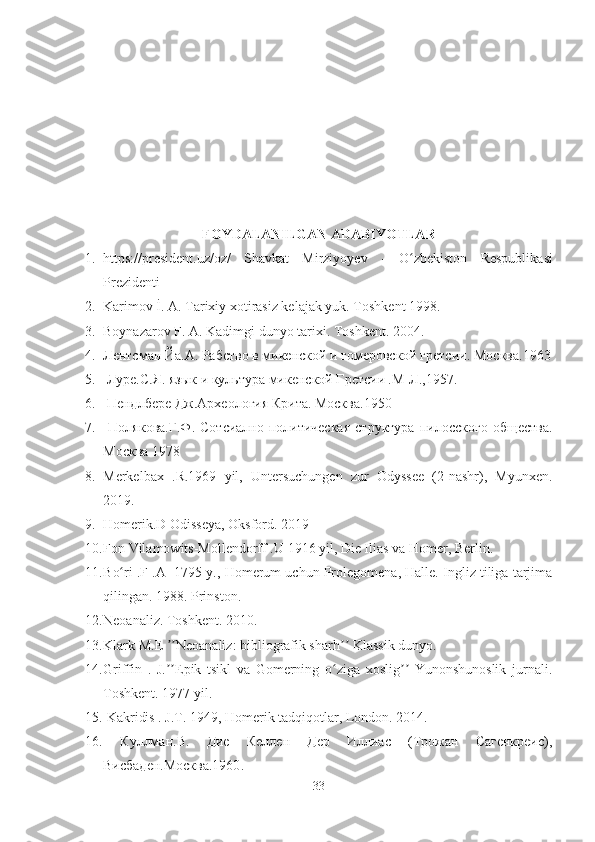 FOYDALANILGAN ADABIYOTLAR
1. https://president.uz/oz/   Shavkat   Mirziyoyev   -   Oʻ zbekiston   Respublikasi
Prezidenti
2. Karimov İ. A. Tarixiy xotirasiz kelajak yuk. Toshkent 1998. 
3. Boynazarov F. A. Kadimgi dun yo  tarixi. Toshkent. 2004.  
4. Лентсман Йа.А. Рабство в микенской и гомеровской гретсии.  Москва.1963
5.   Луре.С.Я. язык и культура микенской Гретсии .М-Л.,1957.
6.   Пендлбере Дж.Археология Крита. Москва.1950
7.   Полякова.Г.Ф.   Сотсиално-политическая   структура   пилосского   общества.
Москва 1978
8. Merkelbax   .R. 1969   yil,   Untersuchungen   zur   Odyssee   (2-nashr),   Myunxen.
2019. 
9. Homerik .D  Odisseya, Oksford. 2019 
10. F on Vilamowits-Mollendorff  .U  1916 yil, Die Ilias va Homer, Berlin. 
11. B o	
ʻ ri   .F .A    1795 y., Homerum uchun Prolegomena, Halle. Ingliz tiliga tarjima
qilingan. 1988. Prinston. 
12. Neoanaliz. Toshkent. 2010. 
13. Klark  M.E 	
ʼʼ Neoanaliz: bibliografik sharh  	ʼʼ Klassik dunyo. 
14. Griffin   .   J. Epik   tsikl   va   Gomerning   o ziga   xoslig   Yunonshunoslik   jurnali.	
ʼʼ ʻ ʼʼ
Toshkent. 1977 yil. 
15.  Kakridis  . J.T.  1949, Homerik tadqiqotlar, London. 2014. 
16.   Куллман.В.   Дие   Келлен   Дер   Иллиас   (Трожан   Сагенкреис),
Висбаден.Москва.1960 .
33 