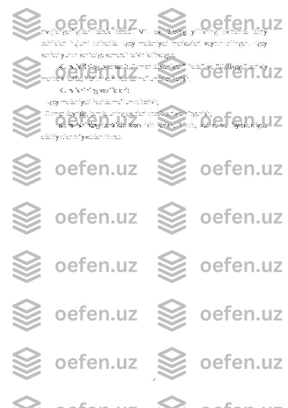 rivojlanganligidan   darak   beradi.   Mil.   av.   2-ming   yillikning   oxirlarida   doriy
qabilalari   hujumi   oqibatida   Egey   madaniyati   markazlari   vayron   qilingan.   Egey
san ati yunon san atiga samarali ta sir ko rsatgan. ʼ ʼ ʼ ʻ
Kurs   ishining   maqsadi:   Gomer   dostonlari   “Iliada”   va   “Odisseya”   tarixiy
manba sifatida, Yunoniston haqida ma’lumotlar berish. 
Kurs ishining vazifalari: 
- Egey madaniyati haqida ma’lumot berish; 
- Gomer davrida, hamda uning asarlari orqali tarixni o’rganish; 
Kurs   ishining   tarkibi:   Kurs   ishi   kirish,   2   bob,   xulosa   va   foydalanilgan
adabiyotlar ro‘yxatdan iborat.
4 
