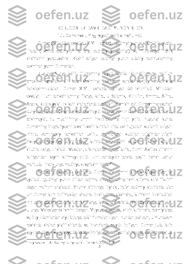 I BOB. GOMER DAVRIDAGI YUNONISTONI
1.1. Gomer va uning hayoti haqida ma’lumot
Gomer (Miloddan avvalgi IX-VIII asrlar) - qadimgi yunon shoiri-hikoyachi,
Iliada   (Evropa   adabiyotining   eng   qadimiy   yodgorligi)   va   Odisseya   epikʼʼ ʼʼ
she rlarini   yaratuvchisi.   Kashf   etilgan   qadimgi   yunon   adabiy   papiruslarining	
ʼ
taxminan yarmi Gomerdan. 
Bugungi   kunga   kelib,   Gomerning   hayoti   haqida   ishonchli   narsa   ma lum	
ʼ
emas.   Biograflar   hali   ham   shoirning   tu g	
ʻ ilgan   sanasi   va   joyi   t o g	ʻ ʻ risida
bahslashmoqdalar.     Gomer   IX-VIII   asrlarda   tug ilgan   deb   ishoniladi.   Miloddan	
ʻ
avvalgi.   Turli   tarixchilarning   fikriga   ko ra,   u   Salamis,   Kolofon,   Smirna,   Afina,	
ʻ
Argos, Rodos yoki Ios kabi shaharlarda tug ilishi mumkin edi. Gomerning asarlari	
ʻ
dunyodagi eng qadimgi tarixni tasvirlaydi. Ularda zamondoshlari haqida ma lumot	
ʼ
etishmaydi,   bu   muallifning   umrini   hisoblashning   iloji   yo q.   Bugungi   kunda	
ʻ
Gomerning biografiyasini tavsiflovchi ko plab o rta asr hujjatlari saqlanib qolgan.	
ʻ ʻ
Biroq,   zamonaviy   tarixchilar   ushbu   manbalarni   xudolar   to g ridan-to g ri	
ʻ ʻ ʻ ʻ
rivoyatchi   hayotiga   ta sir   qilgan   ko plab   epizodlarni   eslatib   o tishlari   sababli	
ʼ ʻ ʻ
shubha ostiga olishadi. Masalan, afsonalardan biriga k o	
ʻ ra, Gomil Axilles qilichini
k o	
ʻ rgandan   keyin   k o	ʻ rmay   qoldi.   Uni   qandaydir   tarzda   tasalli   berish   uchun
ma ʼ buda Thetis unga madhiya sov g	
ʻ asini berdi. 2
Shoirning   biografik   asarlarida   Gomer   o	
ʻ z   nomini   k o	ʻ rlik   tufayli   olganligi
aytiladi.   Qadimgi   yunon   tilidan   tarjima   qilingan   uning   ismi   s o	
ʻ zma-s o	ʻ z   ʼʼ k o	ʻ r ʼʼ
degan  ma ʼ noni  anglatadi.  Shunisi   e tiborga loyiqki,  ba zi  qadimiy kitoblarda  ular	
ʼ ʼ
uni   Gomer   ko r   bo lmasdan   chaqira   boshladilar,   aksincha,   ko rishni   boshladilar.	
ʻ ʻ ʻ
Bir qator qadimgi biograflarning fikriga ko ra, u Krefeida ismli ayoldan tug ilgan,	
ʻ ʻ
u unga Melesigenes  ismini bergan. Voyaga etganida, shoir ko pincha rasmiylarga	
ʻ
va boy odamlardan ziyofatlarga taklifnomalar olgan. Bundan tashqari, u muntazam
ravishda   shahar   yig ilishlarida   va   bozorlarda   paydo   bo lgan.   Gomer   juda   ko p	
ʻ ʻ ʻ
sayohat  qilgan va jamiyatda katta obro ga ega bo lganligi haqida dalillar mavjud.	
ʻ ʻ
2
 Boynazarov F. A. Kadimgi dun yo  tarixi. Toshkent. 2004.  B-36
5 