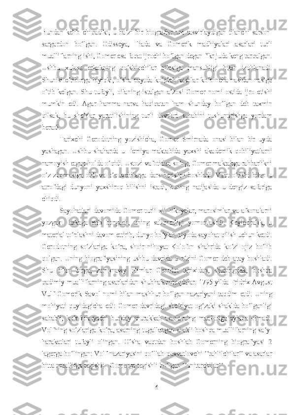 Bundan   kelib   chiqadiki,   u   ba ʼ zi   bir   biograflar   uni   tasvirlaydigan   tilanchi   sarson-
sargardon   b oʻ lgan.   Odisseya,   Iliada   va   Gomerik   madhiyalari   asarlari   turli
mualliflarning ishi, Gomer esa faqat ijrochi bo lgan degan fikr juda keng tarqalgan.	
ʻ
Ushbu   xulosa   erkakning   qo shiqchilar   oilasiga   mansubligi   bilan   izohlanadi.	
ʻ
Shunisi   e tiborga   loyiqki,   o sha   paytda   ko plab   kasblar   ko pincha   nasldan   naslga	
ʼ ʻ ʻ ʻ
o tib   kelgan.   Shu   tufayli,   oilaning   istalgan   a	
ʻ ʼ zosi   Gomer   nomi   ostida   ijro   etishi
mumkin   edi.   Agar   hamma   narsa   haqiqatan   ham   shunday   b o	
ʻ lgan   deb   taxmin
qilsak,   bu   she ʼ rlar   yaratilishining   turli   davrlari   sababini   tushuntirishga   yordam
beradi. 
Tarixchi   Gerodotning   yozishicha,   Gomer   Smirnada   onasi   bilan   bir   uyda
yashagan.   Ushbu   shaharda   u   Femiya   maktabida   yaxshi   akademik   qobiliyatlarni
namoyish etgan holda o qidi. Ustozi vafotidan so ng, Gomer maktabga rahbarlikni	
ʻ ʻ
o z   zimmasiga   oldi   va   o quvchilarga   dars   berishni   boshladi.   Vaqt   o tishi   bilan   u	
ʻ ʻ ʻ
atrofdagi   dunyoni   yaxshiroq   bilishni   istadi,   buning   natijasida   u   dengiz   safariga
chiqdi. 
Sayohatlari  davomida   Gomer  turli   xil   hikoyalar,  marosimlar   va  afsonalarni
yozgan.   Itakaga   etib   borgach,   uning   salomatligi   yomonlashdi.   Keyinchalik,   u
material to plashni davom ettirib, dunyo bo ylab piyoda sayohat qilish uchun ketdi.	
ʻ ʻ
Gerodotning   so zlariga   ko ra,   shoir   nihoyat   Kolofon   shahrida   ko zi   ojiz   bo lib	
ʻ ʻ ʻ ʻ
qolgan.   Uning   biografiyasining   ushbu   davrida   u   o	
ʻ zini   Gomer   deb   atay   boshladi.
Shu   bilan   birga,   zamonaviy   olimlar   Gerodot   tarixidan,   shuningdek,   boshqa
qadimiy mualliflarning asarlaridan shubhalanmoqdalar. 1795 yilda Fridrix Avgust
Vulf   Gomerik   Savol   nomi   bilan   mashhur   b o	
ʻ lgan   nazariyani   taqdim   etdi.   Uning
mohiyati   quyidagicha   edi:   Gomer   davridagi   she riyat   og zaki   shaklda   bo lganligi	
ʼ ʻ ʻ
sababli,   ko r   hikoyachi   bunday   murakkab   asarlarning   muallifiga   aylana   olmadi.	
ʻ
Volfning s o
ʻ zlariga k o	ʻ ra, asarning tugallangan shakli boshqa mualliflarning sa ʼ y-
harakatlari   tufayli   olingan.   O sha   vaqtdan   boshlab   Gomerning   biografiyasi   2	
ʻ
lagerga bo lingan: Volf nazariyasini qo llab-quvvatlovchi  tahlilchilar  va asarlar	
ʻ ʻ ʼʼ ʼʼ
bitta muallifga tegishli - Gomerga tegishli bo lgan  unitarchilar	
ʻ ʼʼ ʼʼ
6 