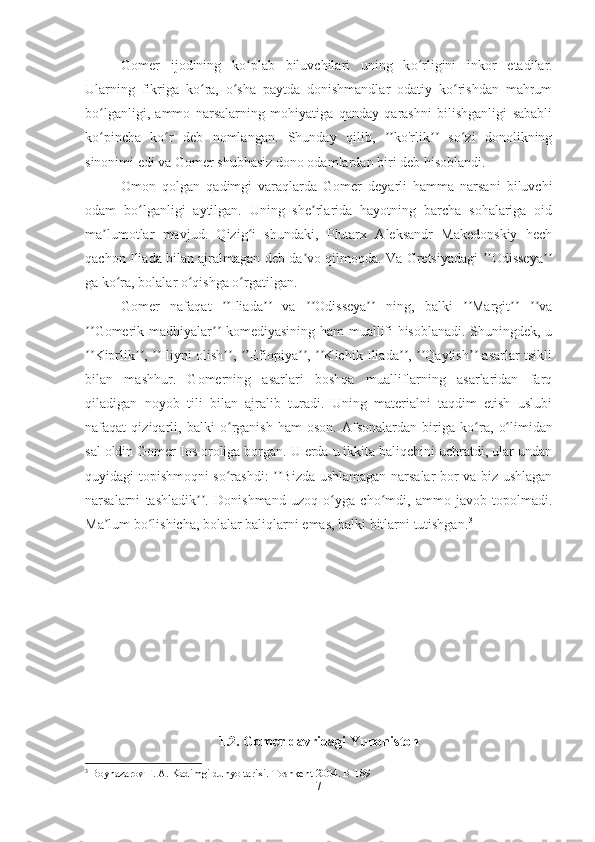 Gomer   ijodining   k oʻ plab   biluvchilari   uning   k o	ʻ rligini   inkor   etadilar.
Ularning   fikriga   ko ra,   o sha   paytda   donishmandlar   odatiy   ko rishdan   mahrum	
ʻ ʻ ʻ
bo lganligi,   ammo   narsalarning   mohiyatiga   qanday   qarashni   bilishganligi   sababli	
ʻ
ko pincha   ko r   deb   nomlangan.   Shunday   qilib,   ko'rlik   so zi   donolikning
ʻ ʻ ʼʼ ʼʼ ʻ
sinonimi edi va Gomer shubhasiz dono odamlardan biri deb hisoblandi. 
Omon   qolgan   qadimgi   varaqlarda   Gomer   deyarli   hamma   narsani   biluvchi
odam   bo lganligi   aytilgan.   Uning   she rlarida   hayotning   barcha   sohalariga   oid	
ʻ ʼ
ma lumotlar   mavjud.   Qizig i   shundaki,   Plutarx   Aleksandr   Makedonskiy   hech	
ʼ ʻ
qachon Iliada bilan ajralmagan deb da vo qilmoqda. Va Gretsiyadagi  Odisseya	
ʼ ʼʼ ʼʼ
ga ko ra, bolalar o qishga o rgatilgan. 	
ʻ ʻ ʻ
Gomer   nafaqat   Iliada   va   Odisseya   ning,   balki   Margit   va	
ʼʼ ʼʼ ʼʼ ʼʼ ʼʼ ʼʼ ʼʼ
Gomerik madhiyalar  komediyasining ham muallifi hisoblanadi. Shuningdek, u	
ʼʼ ʼʼ
Kiprlik ,  Iliyni olish ,  Efiopiya ,  Kichik Iliada ,  Qaytish  asarlar tsikli
ʼʼ ʼʼ ʼʼ ʼʼ ʼʼ ʼʼ ʼʼ ʼʼ ʼʼ ʼʼ
bilan   mashhur.   Gomerning   asarlari   boshqa   mualliflarning   asarlaridan   farq
qiladigan   noyob   tili   bilan   ajralib   turadi.   Uning   materialni   taqdim   etish   uslubi
nafaqat   qiziqarli,   balki   o	
ʻ rganish   ham   oson.   Afsonalardan   biriga   k o	ʻ ra,   o	ʻ limidan
sal oldin Gomer Ios oroliga borgan. U erda u ikkita baliqchini uchratdi, ular undan
quyidagi topishmoqni so rashdi:  Bizda ushlamagan narsalar bor va biz ushlagan	
ʻ ʼʼ
narsalarni   tashladik .   Donishmand   uzoq   o yga   cho mdi,   ammo   javob   topolmadi.	
ʼʼ ʻ ʻ
Ma lum bo lishicha, bolalar baliqlarni emas, balki bitlarni tutishgan.	
ʼ ʻ 3
1.2. Gomer davridagi Yunoniston
3
 Boynazarov F. A. Kadimgi du nyo  tarixi. Toshkent 2004.  B-189
7 
