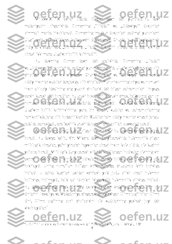 Mil.avv.X1-1X   asrlar   odatda   Gomer   davri   deb   yuritiladi.Bu   davr
madaniyatini   o rganishda   Gomerning   , Iliada   va   ,,Odessiya   dostonlariʻ ʼʼ ʼʼ ʼʼ
qimmatli   manba   hisoblanadi.   Gomerning   mazkur   dostonlari   qadimgi   yunonlarni
ulug lovchi,   yuksakliklarga   ko taruvchi   dostonlardir.   Chunki,  buyuk   haykaltarosh	
ʻ ʻ
Fidiy   ta‘kidlaganidek,   „Gomerning   ,,Iliada   dostonini   o qiganda   undagi   kishilar	
ʼʼ ʻ
obrazi ikki marta ulug vor bo lib ko rinadi .	
ʻ ʻ ʻ ʼʼ
Bu   davrning   Gomer   davri   deb   atalishida   Gomerning   ,,Iliada	
ʼʼ
va ,,Odisseya  dostonlarida qadimgi yunonlarning o ta ulug vorlik darajasiga olib	
ʼʼ ʻ ʻ
chiqilganligi   muhim   rol   o ynagan.   Chunki   “Iliada”   va   “Odisseya”   dostonlarida	
ʻ
oddiy insonlar xudolar darajasiga olib chiqiladi. Yunonistonning oriyat va nomusni
inson   ahloqiy   idealining   eng   yuqori   cho qqisi   deb   bilgan   qahramonlari   Troyaga	
ʻ
qarshi kurash olib boradilar. Bu urush bosqinchilik urushi emas, balki toptalgan or-
nomusni   himoya   qilish   urushi   sifatida   talqin   etiladi.   Bu   urushda   kishilarning
ulug vor   bo lib   ko rinishining   yana   bir   sababi,   xudolar   va   qahramonlarning	
ʻ ʻ ʻ
hamkorlikda jang olib borganliklaridir. Xudolar ham oddiy insonlar singari jangu-
jadalda qatnashadi, tarafkashlik urushida tomonlarni qo llab-quvvatlab turadi. 	
ʻ
Aql-idrokda qudratli kuch b o	
ʻ lgan inson obrazi bu davr madaniyatiga singa
boradi.   Bu   davrga   kelib,   Krit-Mikena   davri   dunyoqarashida   hukmronlik   qilgan
mifologik  obrazlar,  ya‘ni   yirtqich  hayvonlar  obrazi  inson  ko z  oldida  o z kuchini	
ʻ ʻ
yo qota boradi. Mifologik dunyoqarash sifatida shakllangan hodisalar 	
ʻ o	ʻ zining sir-
asrorini ocha boradi. Inson tabiat hodisalarini qanday b o	
ʻ lsa, shu holda qabul qila
boshlaydi.   Uning   noma‘lum   b o	
ʻ lgan   sir-sinoatlariga   chuqurroq   kirib   borishga
intiladi.   U   tabiat   kuchlari   ustidan   sehrlash   yoki   jodu   qilish   orqali   hukmron
bo lishga   intilmaydi,   balki   aql-idorokni   ishga   solib   hukmronlik   qilishga   intiladi.	
ʻ
Bu   davrda   qadimgi   Grek   dinining   asosiy   belgilari   shakllana   boradi.   Ular   o z	
ʻ
dinlarini Fessaliya va Makedoniya chegarasida joylashgan Olimp tog i bilan Olimp	
ʻ
dini,   Olimp   tog ining   qorli   cho qqisini   o z   xudolarining   yashash   joyi   deb	
ʻ ʻ ʻ
xisoblaydilar. 4
 
4
 J. Griffin "Epik tsikl va Gomerning o'ziga xosligi" Yunonshunoslik jurnali. 1977-yil, B-53
8 