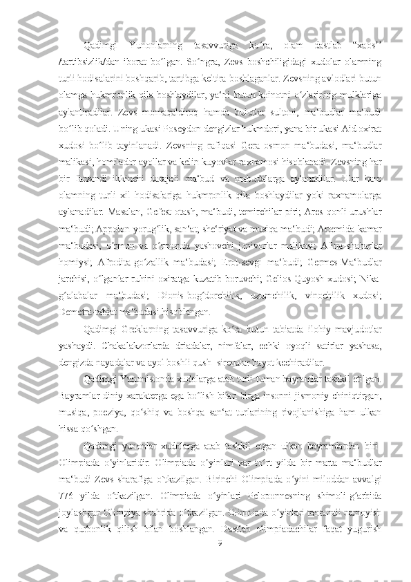 Qadimgi   Yunonlarning   tasavvuriga   ko ra,   olam   dastlab   “xaosʻ ʼʼ
/tartibsizlik/dan   iborat   bo lgan.   So ngra,   Zevs   boshchiligidagi   xudolar   olamning	
ʻ ʻ
turli hodisalarini boshqarib, tartibga keltira boshlaganlar. Zevsning avlodlari butun
olamga hukmronlik qila boshlaydilar, ya‘ni butun koinotni o zlarining mulklariga	
ʻ
aylantiradilar.   Zevs   momaqaldiroq   hamda   bulutlar   sultoni,   ma‘budlar   ma‘budi
b o	
ʻ lib qoladi. Uning ukasi Poseydon dengizlar hukmdori, yana bir ukasi Aid oxirat
xudosi   b o	
ʻ lib   tayinlanadi.   Zevsning   rafiqasi   Gera   osmon   ma‘budasi,   ma‘budlar
malikasi, homilador ayollar va kelin-kuyovlar raxnamosi hisoblanadi. Zevsning har
bir   farzandi   ikkinchi   darajali   ma‘bud   va   mabudalarga   aylanadilar.   Ular   ham
olamning   turli   xil   hodisalariga   hukmronlik   qila   boshlaydilar   yoki   raxnamolarga
aylanadilar.   Masalan,   Gefest-otash,   ma‘budi,   temirchilar   piri;   Ares   qonli   urushlar
ma‘budi; Appolon-yorug lik, san‘at, she‘riyat va musiqa ma‘budi; Artemida-kamar	
ʻ
ma‘budasi,   o rmon   va   o rmonda   yashovchi   jonivorlar   malikasi;   Afina-shaharlar	
ʻ ʻ
homiysi;   Afrodita-go zallik   ma‘budasi;   Erot-sevgi   ma‘budi;   Germes-Ma‘budlar	
ʻ
jarchisi,   o lganlar   ruhini   oxiratga  kuzatib   boruvchi;   Gelios-Quyosh   xudosi;   Nika-	
ʻ
g alabalar   ma‘budasi;   Dionis-bog dorchilik,   uzumchilik,   vinochilik   xudosi;	
ʻ ʻ
Demetra-tabiat ma‘budasi hisoblangan. 
Qadimgi   Greklarning   tasavvuriga   ko ra   butun   tabiatda   ilohiy   mavjudotlar	
ʻ
yashaydi.   Chakalakzorlarda   driadalar,   nimfalar,   echki   oyoqli   satirlar   yashasa,
dengizda nayadalar va ayol boshli qush -sirenalar hayot kechiradilar. 
Qadimgi Yunonistonda xudolarga atab turli-tuman bayramlar tashkil etilgan.
Bayramlar  diniy xarakterga ega  bo lish  bilan  birga insonni  jismoniy  chiniqtirgan,	
ʻ
musiqa,   poeziya,   qo shiq   va   boshqa   san‘at   turlarining   rivojlanishiga   ham   ulkan	
ʻ
hissa qo shgan. 	
ʻ
Qadimgi   yunonlar   xudolarga   atab   tashkil   etgan   ulkan   bayramlardan   biri-
Olimpiada   o yinlaridir.   Olimpiada  	
ʻ o	ʻ yinlari   xar   t o	ʻ rt   yilda   bir   marta   ma‘budlar
ma‘budi   Zevs   sharafiga   o`tkazilgan.   Birinchi   Olimpiada   o yini   miloddan   avvalgi	
ʻ
776   yilda   o tkazilgan.   Olimpiada   o yinlari   Peloponnesning   shimoli-g arbida	
ʻ ʻ ʻ
joylashgan Olimpiya shahrida o tkazilgan. Olimpiada o yinlari tantanali namoyish	
ʻ ʻ
va   qurbonlik   qilish   bilan   boshlangan.   Dastlab   olimpiadachilar   faqat   yugurish
9 