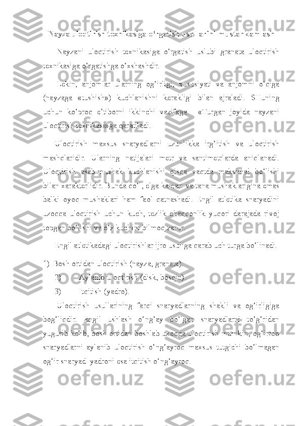 Nayza uloqtirish texnikasiga o‘rgatish   usullarini mustahkamlash
Nayzani   uloqtirish   texnikasiga   o‘rgatish   uslubi   granata   uloqtirish
texnikasiga o‘rgatishga o‘xshashdir.
Lekin,   anjomlar   ularning   og‘irligi,   xususiyati   va   anjomni   o‘qiga
(nayzaga   «tushish»)   kuchlanishni   kerakligi   bilan   ajraladi.   SHuning
uchun   ko‘proq   e’tiborni   ikkinchi   vazifaga   -   «Turgan   joyida   nayzani
uloqtirish texnikasi»ga qaratiladi.
Uloqtirish   maxsus   snaryadlarni   uzunlikka   irg‘itish   va   uloqtirish
mashqlaridir.   Ularning   natijalari   metr   va   santimetrlarda   aniqlanadi.
Uloqtirish   asab-mushak   kuchlanishi   qisqa   vaqtda   maksimal   bo‘lishi
bilan xarakterlidir. Bunda qo‘l, elga kamari va tana mushaklarigina emas
balki   oyoq   mushaklari   ham   faol   qatnashadi.   Engil   atletika   snaryadini
uzoqqa   uloqtirish   uchun   kuch,   tezlik   chaqqonlik   yuqori   darajada   rivoj
topgan bo‘lishi va o‘z kuchini bilmoq zarur. 
Engil atletikadagi uloqtirishlar ijro usuliga qarab uch turga bo‘linadi.
1) Bosh ortidan uloqtirish (nayza, granata).
2) Aylanib uloqtirish (disk, bosqin).
3) Itqitish (yadro).
Uloqtirish   usullarining   farqi   snaryadlarning   shakli   va   og‘irligiga
bog‘liqdir.   Engil   ushlash   o‘ng‘ay   bo‘lgan   snaryadlarni   to‘g‘ridan
yugurib kelib, bosh ortidan boshlab uzoqqa uloqtirish mumkin, og‘irroq
snaryadlarni   aylanib   uloqtirish   o‘ng‘ayroq   maxsus   tutgichi   bo‘lmagan
og‘ir snaryad  yadroni esa itqitish o‘ng‘ayroq. 