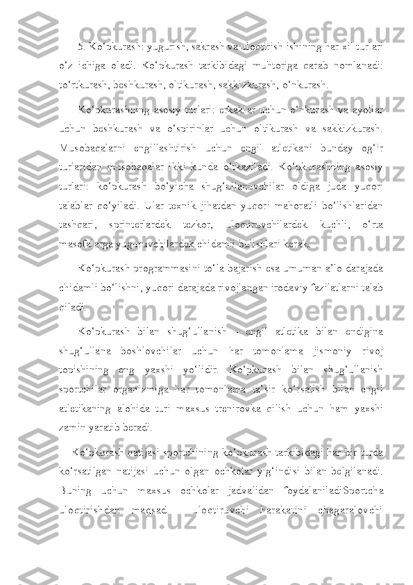 5. Ko‘pkurash: yugurish, sakrash va uloqtirish ishining har xil turlari
o‘z   ichiga   oladi.   Ko‘pkurash   tarkibidagi   muhtoriga   qarab   nomlanadi:
to‘rtkurash, beshkurash, oltikurash, sakkizkurash, o‘nkurash. 
Ko‘pkurashning  asosiy turlari:  erkaklar uchun o‘nkurash va ayollar
uchun   beshkurash   va   o‘spirinlar   uchun   oltikurash   va   sakkizkurash.
Musobaqalarni   engillashtirish   uchun   engil   atletikani   bunday   og‘ir
turlaridan   musobaqalar   ikki   kunda   o‘tkaziladi.   Ko‘pkurashning   asosiy
turlari:   ko‘pkurash   bo‘yicha   shug‘ullanuvchilar   oldiga   juda   yuqori
talablar   qo‘yiladi.   Ular   texnik   jihatdan   yuqori   mahoratli   bo‘lishlaridan
tashqari,   sprinterlardek   tezkor,   uloqtiruvchilardek   kuchli,   o‘rta
masofalarga yuguruvchilardek chidamli bulishlari kerak.
Ko‘pkurash programmasini to‘la bajarish esa umuman a’lo darajada
chidamli bo‘lishni, yuqori darajada rivojlangan irodaviy fazilatlarni talab
qiladi. 
Ko‘pkurash   bilan   shug‘ullanish   -   engil   atletika   bilan   endigina
shug‘ullana   boshlovchilar   uchun   har   tomonlama   jismoniy   rivoj
topishining   eng   yaxshi   yo‘lidir.   Ko‘pkurash   bilan   shug‘ullanish
sportchilar   organizmiga   har   tomonlama   ta’sir   ko‘rsatish   bilan   engil
atletikaning   alohida   turi   maxsus   trenirovka   qilish   uchun   ham   yaxshi
zamin yaratib beradi. 
Ko‘pkurash natijasi sportchining ko‘pkurash tarkibidagi har bir turda
ko‘rsatilgan   natijasi   uchun   olgan   ochkolar   yig‘indisi   bilan   belgilanadi.
Buning   uchun   maxsus   ochkolar   jadvalidan   foydalaniladi Sportcha
uloqtirishdan   maqsad   -   uloqtiruvchi   harakatini   chegaralovchi 