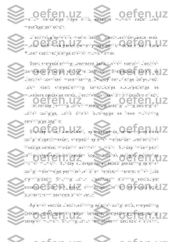 ma`lum   qoidalarga   rioya   qilib,   asbobini   mumkin   qadar   uzoq
masofaga  tashlashdir.
Uloqtirish-g’ayrisiklik   mashq   bo`lib,   uloqtiruvchidan   katta   asab-
muskul   kuchini   va   yaxshi   jismoniy   tayorgarlikni   talab   qiladi.   Busiz
Yuqori sport natijalariga erishish mumkin emas.
Sport   snaryadalarining   uzoqroqqa   borib   tushishi   sportchi   uloqtirish
texnikasini   bilishiga   anchagina   bog’liqdir.   Snaryadning   uchishi   va
uloqtirish   texnikasi   mexanikaning   umumiy   qonunlariga   bo’ysunadi.
Lekin   sport   snaryadlarining   konstruktsiya   xususiyatlariga   va
musobaqa qoidasiga  qarab, uloqtirish texnikasi bir-biridan farq qiladn,
Har qanday jismning uchishi masofaning uzoqligi uning boplang’ich
uchish   tezligiga,   uchib   chiqish   burchagiga   va   havo   muhitining
qarshiligiga bog’liq.
Shunday   qilib,   uloqtiruvchi,   aylanayotganda,   tanasining   aylanish
tezligi   o`zgartirmasdan,   snaryadni   aylanish   markazidan   uzoqlashtirish
hisobiga   xarakat   miqdorini   oshirishi   mumkin.   B u nday   imkoniyatni
t o’ li q   ishga   solib   bo`lgandan   keyin,   burchak   tezligini   oshirishga
intilish   mumkin.   Bunday   xulosaga   kelish   sababi-gavdaning   aylanish
tezligi   maksimalga   yaqinlashuvi   bilan   harakatni   nazorat   qilish   juda
qiyinligidadir.   Shuning   uchun   uloqtiruvchi   o`zining   vestibulyar
apparatini   juda   ham   yaxshi   chiniqtirgan   bo`lishi   va   muskullarini
bushashtirshni boshqara bilishi zarur.
Aylanish vaqtida uloqtiruvchining aylanish tezligi ortib, snaryadning
(boskon,   disk)   aylanish   radiusi   kamaysa,   snaryadning   harakat   tezligi
pasayishi   mumkin. Shuning uchun ham boskonni dastlabki silkitishni, 