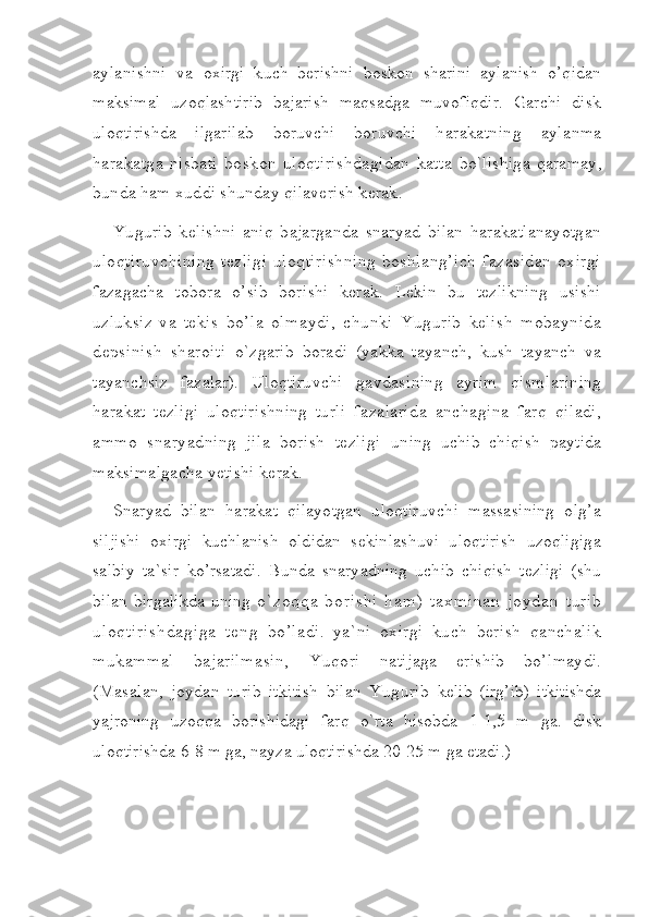 aylanishni   va   oxirgi   kuch   berishni   boskon   sharini   aylanish   o’qidan
maksimal   uzoqlashtirib   bajarish   maqsadga   muvofiqdir.   Garchi   disk
uloqtirishda   ilgarilab   boruvchi   boruvchi   harakatning   aylanma
harakatga   nisbati   boskon   uloqtirishdagidan   katta   bo`lishiga   qaramay,
bunda ham xuddi shunday qilaverish kerak.
Yugurib   kelishni   aniq   bajarganda   snaryad   bilan   harakatlanayotgan
uloqtiruvchining tezligi  uloqtirishning boshlang’ich  fazasidan oxirgi
fazagacha   tobora   o’sib   borishi   kerak.   Lekin   bu   tezlikning   usishi
uzluksiz   va   tekis   bo’la   olmaydi,   chunki   Yugurib   kelish   mobaynida
depsinish   sharoiti   o`zgarib   boradi   (yakka   tayanch,   kush   tayanch   va
tayanchsiz   fazalar).   Uloqtiruvchi   gavdasining   ayrim   qismlarining
harakat   tezligi   uloqtirishning   turli   fazalarida   anchagina   farq   qiladi,
ammo   snaryadning   jila   borish   tezligi   uning   uchib   chiqish   paytida
maksimalgacha yetishi kerak.
Snaryad   bilan   harakat   qilayotgan   uloqtiruvchi   massasining   olg’a
siljishi   oxirgi   kuchlanish   oldidan   sekinlashuvi   uloqtirish   uzoqligiga
salbiy   ta`sir   ko’rsatadi.   Bunda   snaryadning   uchib   chiqish   tezligi   (shu
bilan   birgalikda  uning   o`zoqqa   borishi   ham)   taxminan   joydan   turib
uloqtirishdagiga   teng   bo’ladi.   ya`ni   oxirgi   kuch   berish   qanchalik
mukammal   bajarilmasin,   Yuqori   natijaga   erishib   bo’lmaydi.
(Masalan,   joydan   turib   itkitish   bilan   Yugurib   kelib   (irg’ib)   itkitishda
yajroning   uzoqqa   borishidagi   farq   o`rta   hisobda   1-1,5   m   ga.   disk
uloqtirishda 6-8 m ga, nayza uloqtirishda 20-25 m ga etadi.) 