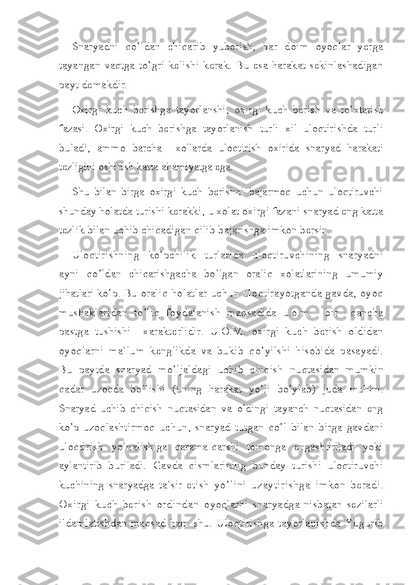 Snaryadni   qo’ldan   chiqarib   yuborish,   har   doim   oyoqlar   yerga
tayangan   vaqtga   to’gri   kelishi   kerak.   Bu   esa   harakat   sekinlashadigan
payt demakdir.
Oxirg i   kuch   berishga   tay o rlanshi,   oxirg i   k u ch   b e rish   va   t o’ xtat i sh
fazasi.   Oxirgi   kuch   berishga   tayorlanish   turli   xil   uloqtirishda   turli
buladi,   ammo   barcha     xollarda   uloqtirish   oxirida   snaryad   harakati
tezligini oshirish katta  ahamiyatga ega.
Shu   bilan   birga   oxirgi   kuch   berishni   bajarmoq   uchun   uloqtiruvchi
shunday  holatda turishi kerakki, u xolat oxirgi fazani snaryad eng katta
tezlik bilan uchib chiqadigan qilib bajarishga imkon bersin.
Uloqtirishning   ko’pchilik   turlarida   uloqtiruvchining   snaryadni
ayni   qo’ldan   chiqarishgacha   bo`lgan   oraliq   xolatlarining   umumiy
jihatlari ko’p. Bu  oraliq holatlar uchun uloqtirayotganda gavda, oyoq
mushaklaridan   to’liq   foydalanish   maqsadida   u.o.m.     bir     qancha
pastga   tushishi     xarakterlidir.   U.O.M.   oxirgi   kuch   berish   oldidan
oyoqlarni   ma`lum   kenglikda   va   bukib   qo’yilshi   hisobida   pasayadi.
Bu   paytda   snaryad   mo’ljaldagi   uchib   chiqish   nuqtasidan   mumkin
qadar   uzoqda   bo`lishi   (uning   harakat   yo’li   bo’ylab)   juda   muhim.
Snaryad   uchib   chiqish   nuqtasidan   va   oldingi   tayanch   nuqtasidan   eng
ko’p   uzoqlashtirmoq   uchun,   snaryad   tutgan   qo’l   bilan   birga   gavdani
uloqtirish   yo`nalishiga   qarama-qarshi   tomonga   engashtiriladi   yoki
aylantirib   buriladi.   Gavda   qismlarining   bunday   turishi   uloqtiruvchi
kuchining   snaryadga   ta`sir   e tish   yo’lini   uzaytirishga   imkon   beradi.
Oxirgi   kuch   berish   ordindan   o yoq larn i   s naryad g a   nisba t an   sezilarl i
ildamlatishdan   maqsad  ham   shu.   Uloqtirishga   tayorlanishda   Yugurib 