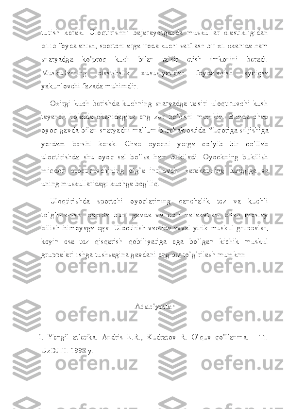 tutish   kerak.   Uloqtirishni   bajarayotganda   muskullar   elastikligidan
bilib  foydalanish, sportchilarga iroda kuchi sarflash bir xil ekanida ham
snaryadga   ko’proq   kuch   bilan   ta`sir   etish   imkonini   beradi.
Muskullarning   elastshslik   xususiyatidan   foydalanish   ayniqsa
yakunlovchi fazada muhimdir.
Oxirgi   kuch   berishda   kuchning   snaryadga   ta'siri   uloqtiruvchi   kush
tayanch   holatda   ekanidagina   eng   zur   bo’lishi   mumkin.   Bunda   chap
oyoq gavda b il an  snaryadni ma`lum burchak ostida Yuqoriga s ilji shiga
yo rdam   bershi   kerak.   Chap   oyoqni   yerga   qo’yib   bir   qo’llab
uloqtirishda   shu   oyoq   sal   bo’lsa   ham   bukiladi.   Oyoqkning   bukilish
miqdori   uloqtiruvchining   olg’a   intiluvchi   xarakatining   tezligiga   va
uning muskullaridagi kuchga bog’liq.
Uloqtirishda   sportchi   oyoqlarining   qanchalik   tez   va   kuchli
to’g’rilanishi   xamda   buni   gavda   va   qo’l   harakatlari   bilan   moslay
bilish   himoyaga   ega.   Uloqtirish vaqtida avval yirik muskul gruppalar,
keyin   esa   tez   qisqarish   qobiliyatiga   ega   bo`lgan   kichik   muskul
gruppalari ishga tushsagina gavdani eng  tez to’g’rilash mumknn.  
Adabiyotlar
1.   Yengil   atletika.   Andris   E.R.,   Kudratov   R.   O’quv   qo’llanma.   -   T:.
UzDJTI. 1998 y. 