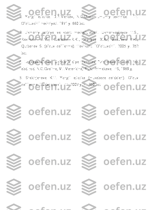 2.   Yengil   atletika.   D.P.Markov,   N.G.Ozolin   umumiy   taxririda.   -   T:.
O’qituvchi" nashriyoti. 1971 y. 660 bet.
3.   Jismoniy   tarbiya   va   sport   mashg’ulotlari.   Usmonxodjayev   T.S.,
Raximov   M.M.,   Kudratov   R.K.,   Meliyev   X.A.,   Rasulova   T.R.,
Qurbonov   S.   (o’quv   qo’llanma).   Toshkent.   "O’qituvchi".   2005   y.   352
bet.
4.   Legkaya   atletika.   Uchebnik   dlya   institutov   fizicheskoy   kultura.   Pod
obd. red. N.G.Ozolina, V.I.Voronkina, YuN. Primakova. FiS, 1989 g.
5.   Shakirjanova   K.T.   Yengil   atletika   (musoba q a   q oidalari).   O’q uv
qo’ llanma. "Lider press". - T:. 2007 y. — 350 bet. 