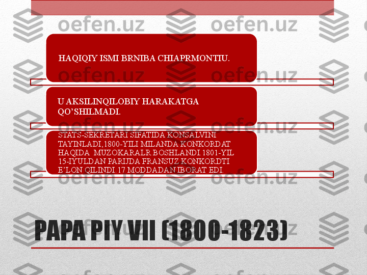 PAPA PIY VII (1800-1823) HAQIQIY ISMI BRNIBA CHIAPRMONTIU.
U AKSILINQILOBIY HARAKATGA 
QO’SHILMADI.
STATS-SEKRETARI SIFATIDA KONSALVINI 
TAYINLADI,1800-YILI MILANDA KONKORDAT 
HAQIDA  MUZOKARALR BOSHLANDI.1801-YIL 
15-IYULDAN PARIJDA FRANSUZ KONKORDTI 
E’LON QILINDI.17 MODDADAN IBORAT EDI.    