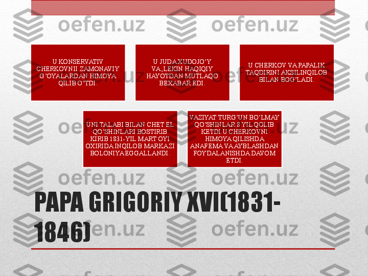 PAPA GRIGORIY XVI(1831-
1846) U KONSERVATIV 
CHERKOVNII ZAMONAVIY 
G’OYALARDAN HIMOYA 
QILIB O’TDI. U JUDA XUDOJO’Y 
VA ,LEKIN HAQIQIY 
HAYOTDAN MUTLAQO 
BEXABAR EDI. U CHERKOV VA PAPALIK 
TAQDIRINI AKSILINQILOB 
BILAN BOG’LADI.
UNI TALABI BILAN CHET EL 
QO’SHINLARI BOSTIRIB 
KIRIB 1831-YIL MART OYI 
OXIRIDA INQILOB MARKAZI 
BOLONIYA EGGALLANDI. VAZIYAT TURG’UN BO’LMAY 
QO’SHINLAR 8 YIL QOLIB 
KETDI.U CHERKOVNI 
HIMOYA QILISHDA 
ANAFEMA VA AYBLASHDAN 
FOYDALANISHDA DAVOM 
ETDI. 