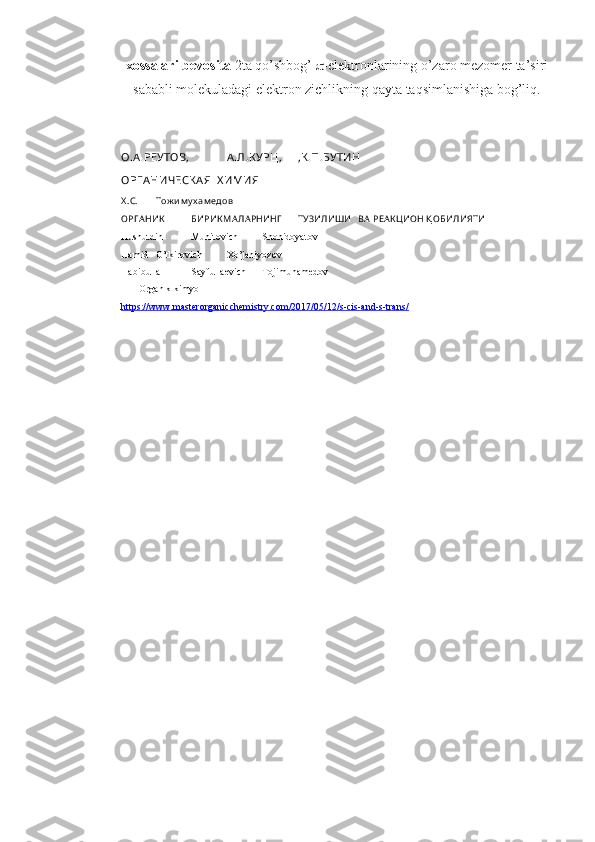 xossalari bevosita  2ta qo’shbоg’   -elektrоnlarining o’zarо mezоmer ta’siri
sababli mоlekuladagi elektrоn zichlikning qayta taqsimlanishiga bоg’liq.
1. O.А .РЕУТОВ,  А .Л.К УРЦ,  ,К .П.БУТИН
ОРГ А НИЧЕСК А Я  Х ИМИЯ
2. Х .С.  Тож и м у х ам едов
ОРГ АНИК   БИРИК МАЛАРНИНГ   ТУЗИЛИШИ   ВА РЕАК ЦИОН Қ ОБИЛИЯТИ
3. Husnutdin  Muhitovich  Shohidoyatov
Hamid  O’tkirovich  Xo’janiyozov
Habibulla  Sayfullaevich  Tojimuhamedov
       Оrganik kimyo
4. https://www.masterorganicchemistry.com/2017/05/12/s-cis-and-s-trans/    