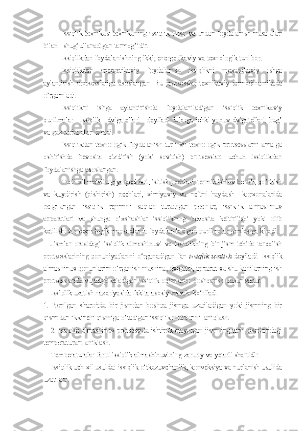 Issiqlik texnikasi texnikaning issiqlik olish va undan foydalanish masalalari
bilan   shug’ullanadigan tarmog’idir.
Issiqlikdan foydalanishning ikki; energetikaviy va texnologik turi bor.
Issiqlikdan   energetikaviy   foydalanish   issiqlikni   mexanikaviy   ishga
aylantirish   protsesslariga   asoslangan.   Bu   protsesslar   texnikaviy   termodinamikada
o’rganiladi.
Issiqlikni   ishga   aylantirishda   foydalaniladigan   issiqlik   texnikaviy
qurilmalar     issiqlik     dvigatellari     deyiladi. Ularga ichki yonuv dvigatellari, bug’
va gaz turbinalari kiradi.
Issiqlikdan   texnologik   foydalanish   turli   xil   texnologik   protsesslarni   amalga
oshirishda   bevosita   qizdirish   (yoki   sovitish)   protsesslari   uchun   issiqlikdan
foydalanishga asoslangan.
Turli xil metallurgiya pechlari, isitish pechlari, termik ishlov berish, qo’ritish
va   kuydirish   (pishirish)   pechlari,   ximiyaviy   va   neftni   haydash     korxonalarida
belgilangan   issiq lik   rejimini   saqlab   turadigan   pechlar,   issiklik   almashinuv
apparatlari   va   shunga   o’xshashlar   issiqlikning   bevosita   keltirilishi   yoki   olib
ketilishidan texnologik maqsadlarda foy dalaniladigan qurilmalar jumlasiga kiradi.
Jismlar   orasidagi   issiqlik   almashinuvi   va   issiqlikning   bir   jism   ichida   tarqalish
protsesslarining qonuniyatlarini о‘rganadigan fan   issiqlik uzatish   deyiladi. Issiqlik
almashinuv qonunlarini о‘rganish mashina, dvigatel, apparat va shu kabilarning ish
protsesslarida vujudga keladigan issiqlik oqimlarini boshqarish uchun zarur.
Issiqlik uzatish nazariyasida ikkita asosiy masala kо‘riladi:
1.   Berilgan   sharoitda   bir   jismdan   boshqa   jismga   uzatiladigan   yoki   jismning   bir
qismidan ikkinchi qismiga о‘tadigan issiqlik miqdorini  aniqlash.
2. Issiqlik almashinuv protsessida ishtirok etayotgan jismning turli qismlaridagi
temperaturani aniklash.
Temperaturalar farqi issiqlik almashinuvining zaruriy va yetarli shartidir.
Issiqlik uch xil usulda: issiqlik о‘tkazuvchanlik, konveksiya va nurlanish usulida
uzatiladi. 