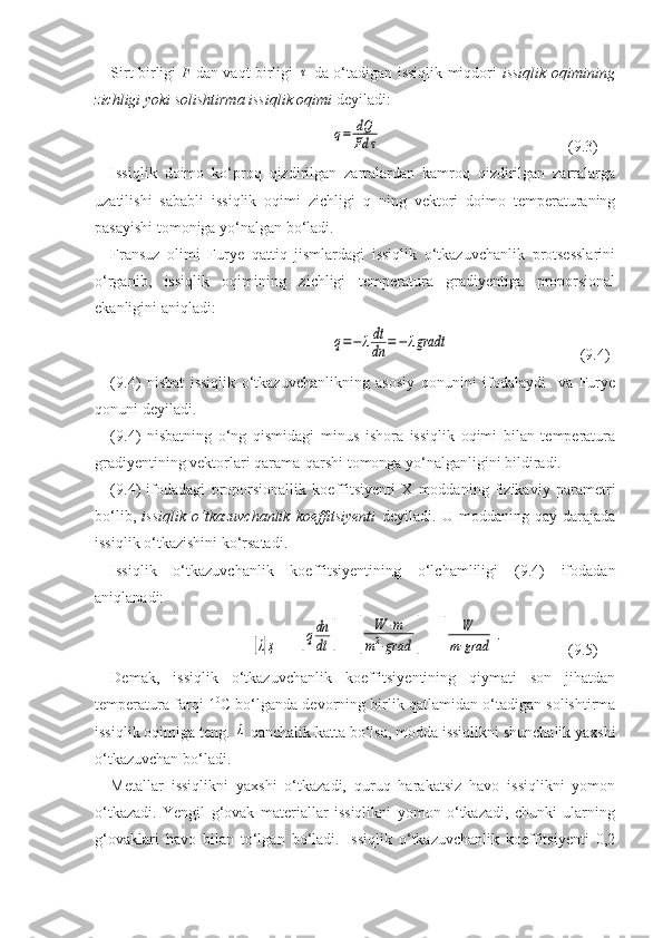 Sirt birligi   F   dan vaqt birligi  τ   da о‘tadigan issiqlik miqdori   issiqlik oqimining
zichligi yoki solishtirma issiqlik oqimi  deyiladi:  	
q=	dQ
Fd	τ
      (9.3)
Issiqlik   doimo   kо‘proq   qizdirilgan   zarralardan   kamroq   qizdirilgan   zarralarga
uzatilishi   sababli   issiqlik   oqimi   zichligi   q   ning   vektori   doimo   temperaturaning
pasayishi tomoniga yо‘nalgan bо‘ladi.
Fransuz   olimi   Furye   qattiq   jismlardagi   issiqlik   о‘tkazuvchanlik   protsesslarini
о‘rganib,   issiqlik   oqimining   zichligi   temperatura   gradiyentiga   proporsional
ekanligini aniqladi:	
q=−	λdt
dn	=−	λgradt
                  (9.4)
(9.4)   nisbat   issiqlik   о‘tkazuvchanlikning   asosiy   qonunini   ifodalaydi     va   Furye
qonuni deyiladi.
(9.4)   nisbatning   о‘ng   qismidagi   minus   ishora   issiqlik   oqimi   bilan   temperatura
gradiyentining vektorlari qarama-qarshi tomonga yо‘nalganligini bildiradi.
(9.4)   ifodadagi   proporsionallik   koeffitsiyenti   X   moddaning   fizikaviy   parametri
bо‘lib,   issiqlik   о‘tkazuvchanlik   koeffitsiyenti   deyiladi.   U   moddaning   qay   darajada
issiqlik о‘tkazishini kо‘rsatadi.
Issiqlik   о‘tkazuvchanlik   koeffitsiyentining   о‘lchamliligi   (9.4)   ifodadan
aniqlanadi:	
[λ]ҳ
=   	[qdn
dt	]  = 	[	
W	⋅m	
m2⋅grad	]  = 	[	
W	
m⋅grad	]. (9.5)
Demak,   issiqlik   о‘tkazuvchanlik   koeffitsiyentining   qiymati   son   jihatdan
temperatura farqi 1 0
C bо‘lganda devorning birlik qatlamidan о‘tadigan solishtirma
issiqlik oqimiga teng. 	
λ  qanchalik katta bо‘lsa, modda issiqlikni shunchalik yaxshi
о‘tkazuvchan bо‘ladi.
Metallar   issiqlikni   yaxshi   о‘tkazadi,   quruq   harakatsiz   havo   issiqlikni   yomon
о‘tkazadi.   Yengil   g‘ovak   materiallar   issiqlikni   yomon   о‘tkazadi,   chunki   ularning
g‘ovaklari   havo   bilan   tо‘lgan   bо‘ladi.   Issiqlik   о‘tkazuvchanlik   koeffitsiyenti   0,2 