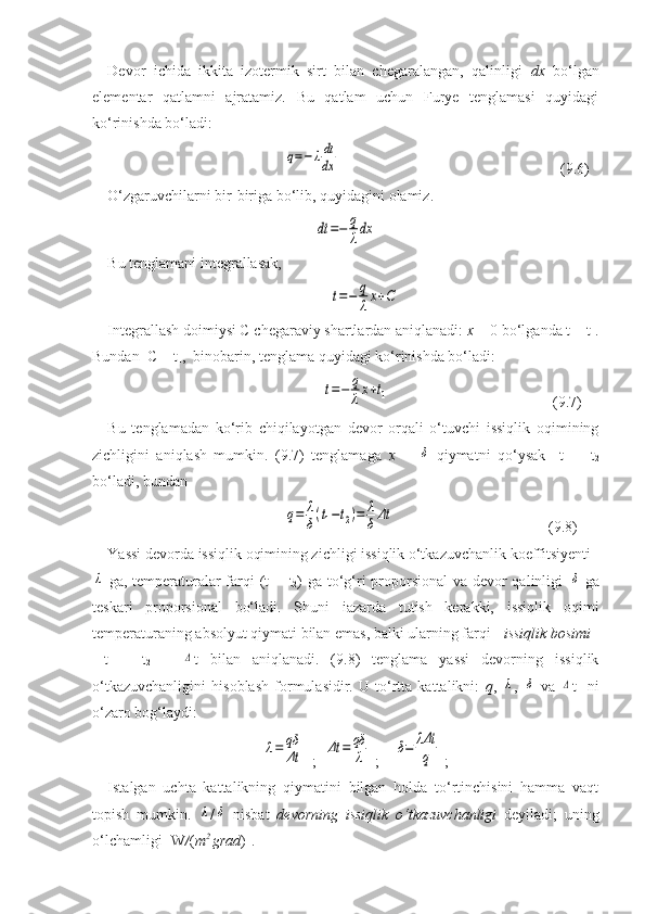 Devor   ichida   ikkita   izotermik   sirt   bilan   chegaralangan,   qalinligi   dx   bо‘lgan
elementar   qatlamni   ajratamiz.   Bu   qatlam   uchun   Furye   tenglamasi   quyidagi
kо‘rinishda bо‘ladi:q=−λdt
dx
                   (9.6)
О‘zgaruvchilarni bir-biriga bо‘lib, quyidagini olamiz.
dt	=−	q
λdx
Bu tenglamani integrallasak,   	
t=−	q
λx+C
Integrallash doimiysi C chegaraviy shartlardan aniqlanadi:  x  = 0 bо‘lganda t = t
1 .
Bundan  C = t
1 ,  binobarin, tenglama quyidagi kо‘rinishda bо‘ladi:	
t=−	q
λx+t1
                  (9.7)
Bu   tenglamadan   kо‘rib   chiqilayotgan   devor   orqali   о‘tuvchi   issiqlik   oqimining
zichligini   aniqlash   mumkin.   (9.7)   tenglamaga   x   =  	
δ   qiymatni   qо‘ysak     t
1   =   t
2
bо‘ladi, bundan  	
q=	λ
δ(t1−t2)=	λ
δΔt
                     (9.8)
Yassi devorda issiqlik oqimining zichligi issiqlik о‘tkazuvchanlik koeffitsiyenti 	
λ
  ga, temperaturalar  farqi  (t
1 —t
2 ) ga tо‘g‘ri  proporsional  va devor qalinligi  	δ   ga
teskari   proporsional   bо‘ladi.   Shuni   iazarda   tutish   kerakki,   issiqlik   oqimi
temperaturaning absolyut qiymati bilan emas, balki ularning farqi -  issiqlik bosimi
  t
1   -   t
2   =  	
Δ t   bilan   aniqlanadi.   (9.8)   tenglama   yassi   devorning   issiqlik
о‘tkazuvchanligini   hisoblash   formulasidir.   U   tо‘rtta   kattalikni:   q ,  	
λ ,  	δ   va  	Δ t     ni
о‘zaro bog‘laydi:	
λ=	qδ
Δt
  ;  	Δt	=	qδ
λ  ;    	δ=	λΔt
q  ;
Istalgan   uchta   kattalikning   qiymatini   bilgan   holda   tо‘rtinchisini   hamma   vaqt
topish   mumkin.  	
λ /	δ   nisbat   devorning   issiqlik   о‘tkazuvchanligi   deyiladi;   uning
о‘lchamligi [W / ( m 2 
grad )]. 