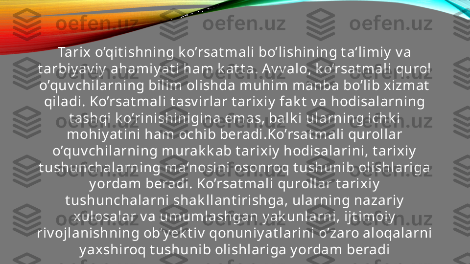 Tarix o’qit ishning k o’rsat mali bo’lishining t a‘limiy  v a 
t arbiy av iy  ahamiy at i ham k at t a. Av v alo, k o’rsat mali qurol 
o’quv chilarning bilim olishda muhim manba bo’lib xizmat  
qiladi. Ko’rsat mali t asv irlar t arixiy  fak t  v a hodisalarning 
t ashqi k o’rinishinigina emas, balk i ularning ichk i 
mohiy at ini ham ochib beradi.Ko’rsat mali qurollar 
o’quv chilarning murak k ab t arixiy  hodisalarini, t arixiy  
t ushunchalarning ma‘nosini osonroq t ushunib olishlariga 
y ordam beradi. Ko’rsat mali qurollar t arixiy  
t ushunchalarni shak llant irishga, ularning nazariy  
xulosalar v a umumlashgan y ak unlarni, ijt imoiy  
riv ojlanishning ob’y ek t iv  qonuniy at larini o’zaro aloqalarni 
y axshiroq t ushunib olishlariga y ordam beradi 