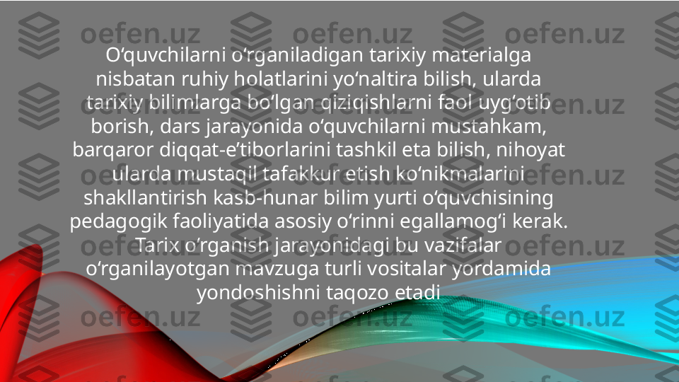 O‘quvchilarni o‘rganiladigan tarixiy materialga 
nisbatan ruhiy holatlarini yo‘naltira bilish, ularda 
tarixiy bilimlarga bo‘lgan qiziqishlarni faol uyg‘otib 
borish, dars jarayonida o‘quvchilarni mustahkam, 
barqaror diqqat-e’tiborlarini tashkil eta bilish, nihoyat 
ularda mustaqil tafakkur etish ko‘nikmalarini 
shakllantirish kasb-hunar bilim yurti o‘quvchisining 
pedagogik faoliyatida asosiy o‘rinni egallamog‘i kerak. 
Tarix o‘rganish jarayonidagi bu vazifalar 
o‘rganilayotgan mavzuga turli vositalar yordamida 
yondoshishni taqozo etadi 