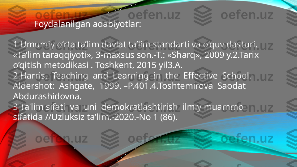 Foydalanilgan adabiyotlar:
1 Um umiy o‘rta ta’lim davlat ta’lim standarti va o‘quv dasturi. 
«Ta’lim taraqqiyoti», 3-maxsus son.-T.: «Sharq», 2009 y.2.Tarix 
o’qitish metodikasi . Toshkent, 2015 yil3.A.  
2. Harris,  Teaching  and  Learning  in  the  Effective  School.  
Aldershot:  Ashgate,  1999. –P.401.4.Toshtemirova  Saodat  
Abdurashidovna.  
3 Ta'lim  sifati  va  uni  demokratlashtirish  ilmiy muammo 
sifatida //Uzluksiz ta'lim.-2020.-No 1 (86).  