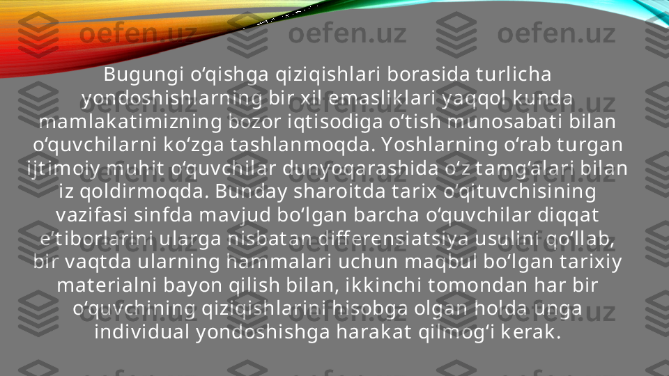 Bugungi o‘qishga qiziqishlari borasida t urlicha 
y ondoshishlarning bir xil emaslik lari y aqqol k unda 
mamlak at imizning bozor iqt isodiga o‘t ish munosabat i bilan 
o‘quv chilarni k o‘zga t ashlanmoqda. Y os hlarning o‘rab t urgan 
ijt imoiy  muhit  o‘quv chilar duny oqarashida o‘z t amg‘alari bilan 
iz qoldirmoqda. Bunday  sharoit da t arix o‘qit uv chisining 
v azifasi sinfda mav jud bo‘lgan barcha o‘quv chilar diqqat  
e’t iborlarini ularga nisbat an diff erensiat siy a usulini qo‘llab, 
bir v aqt da ularning hammalari uchun maqbul bo‘lgan t arixiy  
mat erialni bay on qilish bilan, ik k inchi t omondan har bir 
o‘quv chining qiziqishlarini hisobga olgan holda unga 
indiv idual y ondoshishga harak at  qilmog‘i k erak . 