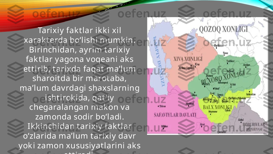 Tarixiy  fak t lar ik k i xil 
xarak t erda bo‘lishi mumk in. 
Birinchidan, ay rim t arixiy  
fak t lar y agona v oqeani ak s 
et t irib, t arixda faqat  ma’lum 
sharoit da bir marot aba, 
ma’lum dav rdagi shaxslarning 
isht irok ida, qat ’iy  
chegaralangan mak on v a 
zamonda sodir bo‘ladi. 
Ik k inchidan t arixiy  fak t lar 
o‘zlarida ma’lum t arixiy  dav r 
y ok i zamon xususiy at larini ak s 
et t iradi. 